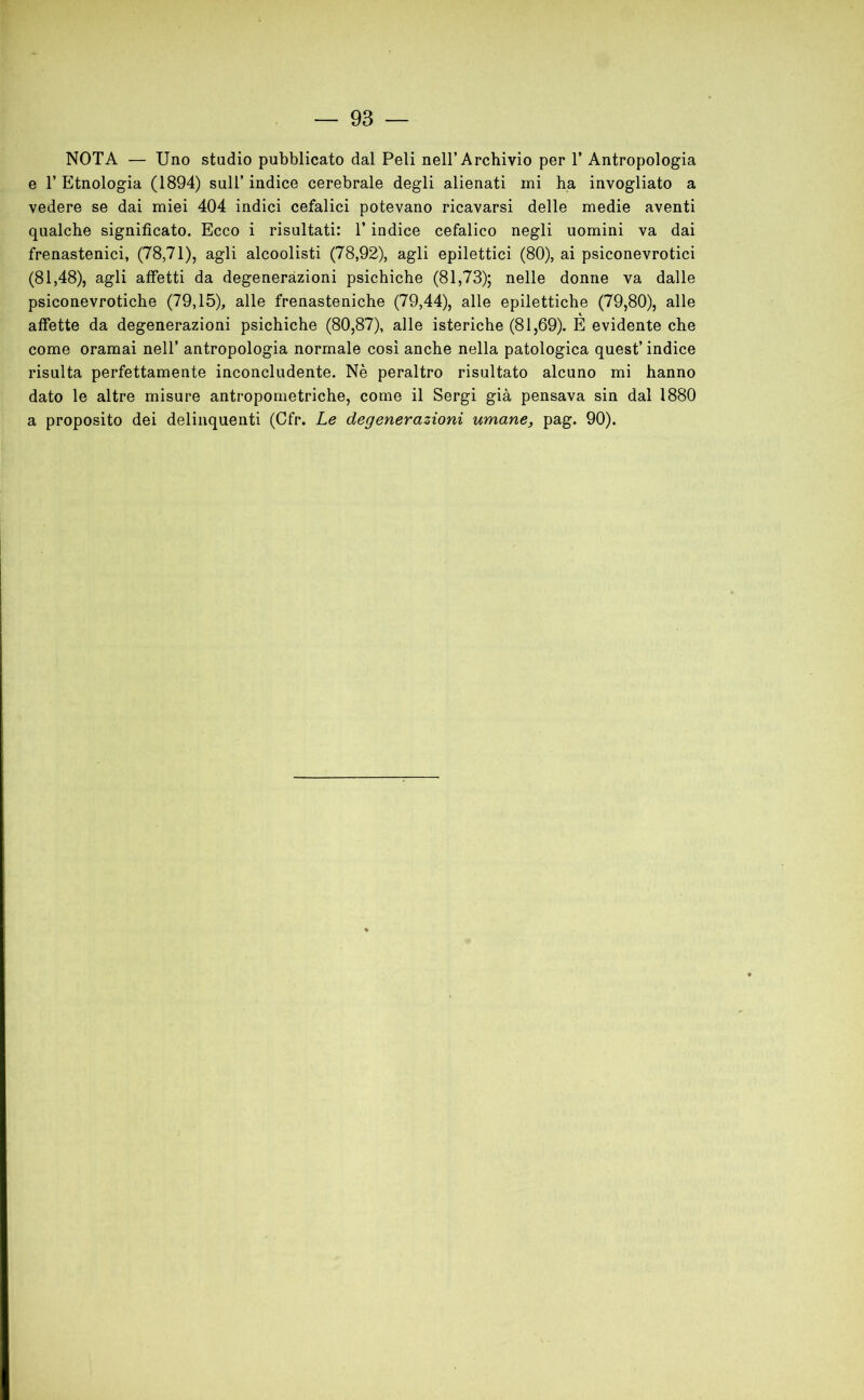 NOTA — Uno stadio pubblicato dal Peli nell’Archivio per T Antropologia e T Etnologia (1894) sull’ indice cerebrale degli alienati mi ha invogliato a vedere se dai miei 404 indici cefalici potevano ricavarsi delle medie aventi qualche significato. Ecco i risultati: T indice cefalico negli uomini va dai frenastenici, (78,71), agli alcoolisti (78,92), agli epilettici (80), ai psiconevrotici (81,48), agli affetti da degenerazioni psichiche (81,73); nelle donne va dalle psiconevrotiche (79,15), alle frenasteniche (79,44), alle epilettiche (79,80), alle affette da degenerazioni psichiche (80,87), alle isteriche (81,69). È evidente che come oramai nell’ antropologia normale così anche nella patologica quest’ indice risulta perfettamente inconcludente. Nè peraltro risultato alcuno mi hanno dato le altre misure antropometriche, come il Sergi già pensava sin dal 1880 a proposito dei delinquenti (Cfr. Le degenerazioni umane, pag. 90).