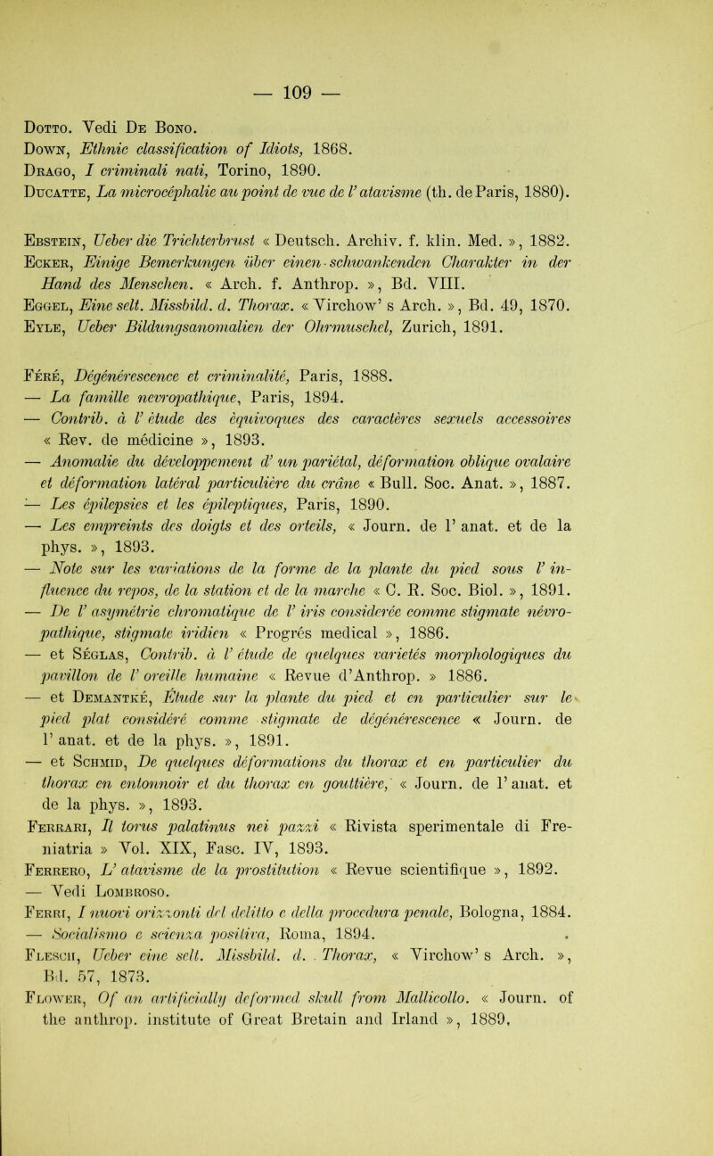 Dotto. Vedi De Bono. Down, Ethnic classification of Idiots, 1868. Drago, I criminali nati, Torino, 1890. Ducatte, La microcéphalie aupoint de vue de V atavisme (th. de Paris, 1880). Ebstein, JJeber die Trichterhrust « Deutscli. Archiv. f. klin. Med. », 1882. Ecker, Einige Bemerkungen iìhcr einen ■ schwankenden Chao'akter in der Hand des Menscìien. « Arch. f. Anthrop. », Bd. Vili. Eggel, Eineselt. Missbild. d. Thorax. « Yirchow’ s Arch. », Bd. 49, 1870. Eyle, Ueber Bildungsanomalien der Oìirmuschel, Zurich, 1891. Pére, Dégénérescence et criminalité, Paris, 1888. — La famille nevrogìathique, Paris, 1894. — Gontrib. à V ètude des èquivoques des caractères sexuels accessoires « Kev. de médicine », 1893. — Anomalie du développeme?it d’ un pariétal, déformation oblique ovalaire et déformation latéral partieulière du orane « Bull. Soc. Anat. », 1887. — Les épilepsies et les épileptiques, Paris, 1890. — Les empreints des doigts et des orteils, « Journ. de P anat. et de la phys. », 1893. — Note sur Ics variations de la forme de la piante du picd sous V in- fluence du repos, de la station et de la marche « C. R. Soc. Biol. », 1891. — De V asymétrie chromatique de V iris considerée comme stigmate névro- pathique, stigmate iridien « Progrés medicai », 1886. — et Séglas, Gontrib. et V étude de quelques varietés morphologiques du pavillon de V oreille humaine « Reviie d’Anthrop. » 1886. — et Demantké, Éfmle sur la piante du pied et en particulier sur le pieci piai considéré comme stigmate de dégénérescence « Journ. de P anat. et de la phys. », 1891. — et Schmid, De quelques déformations du thorax et en particulier du thorax en entonnoir et du thorax en gouttièref « Journ. de P anat. et de la phys. », 1893. Ferrari, Il torus palatinus nei pazzi « Rivista sperimentale di Fre- niatria » Voi. XIX, Fase. IV, 1893. Ferrerò, U atavisme de la prostitution « Revue scientifìque », 1892. — Vedi Lombroso. Ferri, I nuovi orizzonti del delitto e della procedura penale, Bologna, 1884. — Socialismo e scienza positiva, Roma, 1894. Flescii, Ueber eine seti. Missbild. d. Thorax, « Virchow’s Arch. », Bil. 57, 1873. Flower, Of an artificially deformed siculi from Mallicollo. « Journ. of thè anthrop. institute of Great Bretain and Irland », 1889,