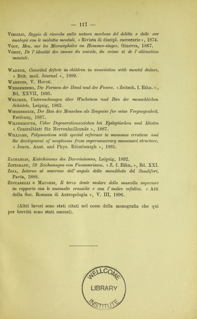 Virgilio, Saggio di ricerche sulla natura morbosa del delitto e delle sue analogie con le malattie mentali, « Eivista di discipl. carcerarie», 1874. VoGT, Men. sur les Microcephales ou Hommes-singes. Grinevra, 1867. VoisiN, De V identité des causes du suicide, du crime et de V aliénation mentale. Warner, Coincited defects in children in àssociation ivitìi mental dulnes, « Brit. med. Journal », 1889. Warnots, Y. Houzé. Weissemberg, Die Formen der Hand und des Fusses. « Zeitsch. f. Ethn. » , Bd. XXVII, 1895. Welcker, Untersuchungen iiber Wachstum und Bau der mensehlichen Schàdels, Leipzig, 1862. WiEDERSHEiM, Der Bau des Menschen als Zeugniss fur seme Vergangenheit, Freiburg, 1887. WiLDERMOTJTH, Uebei' Degenerationszeichen bei Fpileptischen und Idioten « Centralblatt fiir Xervenlieillmnde », 1887. Williams, Polymastism ivitli special refcreme to mammae erraticae and thè derelopment of neoplasms from supernumerary mammari structure. « Journ. Anat. and Phys. Edimbourgh », 1881. Za-Charias, Katechismus des Darioinismus, Leipzig, 1892. ZiNTGRAFF, 59 Zciclmungen von Fussumrissen. « Z. f. Etlin. », Bd. XXI. ZojA, Intorno al mucrone dell angolo della mandibola del Sa^idifort, Pavia, 1888. ZuccARELLi e Matjgeri, Il terzo dente molare della mascella superiore in rapporto con le anomalie craniche e con V indice cefalico. « Atti della Soc. Romana di Antropologia », V. Ili, 1896. (Altri lavori sono stati citati nel corso della inonograjJa che qui per brevità sono stati omessi).