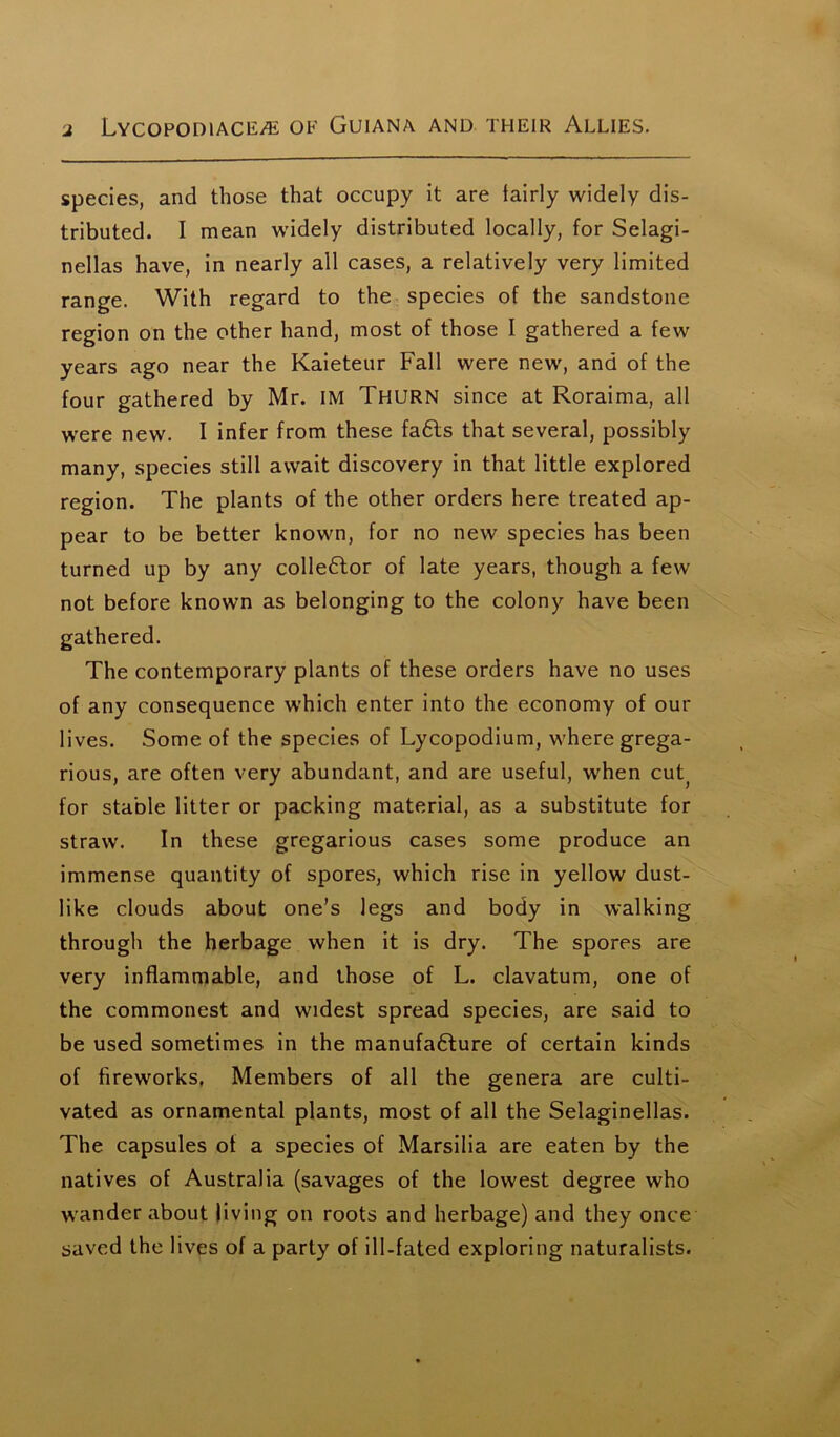 species, and those that occupy it are fairly widely dis- tributed. I mean widely distributed locally, for Selagi- nellas have, in nearly all cases, a relatively very limited range. With regard to the species of the sandstone region on the other hand, most of those I gathered a few years ago near the Kaieteur Fall were new, and of the four gathered by Mr. IM Thurn since at Roraima, all were new. I infer from these fa6ls that several, possibly many, species still await discovery in that little explored region. The plants of the other orders here treated ap- pear to be better known, for no new species has been turned up by any colledtor of late years, though a few not before known as belonging to the colony have been gathered. The contemporary plants of these orders have no uses of any consequence which enter into the economy of our lives. Some of the species of Lycopodium, where grega- rious, are often very abundant, and are useful, when cut; for stable litter or packing material, as a substitute for straw. In these gregarious cases some produce an immense quantity of spores, which rise in yellow dust- like clouds about one’s legs and body in walking through the herbage when it is dry. The spores are very inflammable, and those of L. clavatum, one of the commonest and widest spread species, are said to be used sometimes in the manufadture of certain kinds of fireworks. Members of all the genera are culti- vated as ornamental plants, most of all the Selaginellas. The capsules of a species of Marsilia are eaten by the natives of Australia (savages of the lowest degree who wander about living on roots and herbage) and they once saved the lives of a party of ill-fated exploring naturalists.
