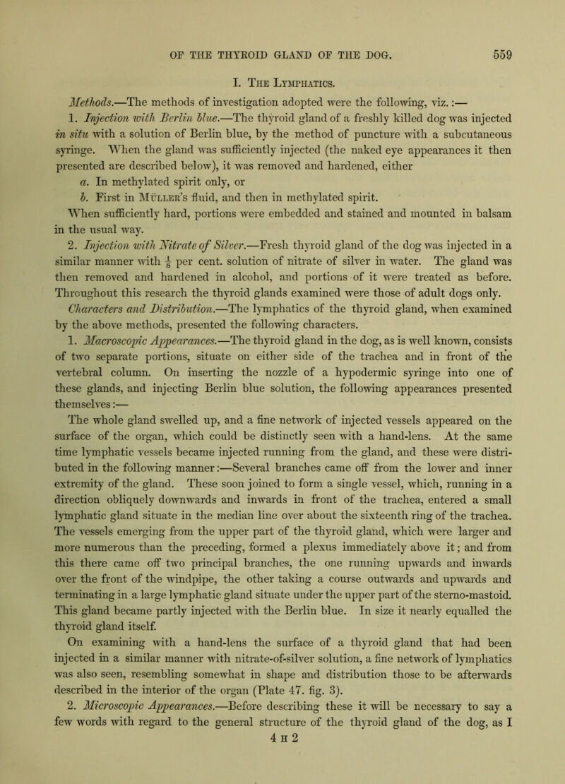 I. The Lymphatics. Methods.—The methods of investigation adopted were the following, viz.:— 1. Injection with Berlin blue.—The thyroid gland of a freshly killed dog was injected in situ with a solution of Berlin blue, by the method of puncture with a subcutaneous syringe. When the gland was sufficiently injected (the naked eye appearances it then presented are described below), it was removed and hardened, either a. In methylated spirit only, or b. First in Muller’s fluid, and then in methylated spirit. When sufficiently hard, portions were embedded and stained and mounted in balsam in the usual way. 2. Injection with Nitrate of Silver.—Fresh thyroid gland of the dog was injected in a similar manner with ^ per cent, solution of nitrate of silver in water. The gland was then removed and hardened in alcohol, and portions of it were treated as before. Throughout this research the thyroid glands examined were those of adult dogs only. Characters and Distribution.—The lymphatics of the thyroid gland, when examined by the above methods, presented the following characters. 1. Macroscopic Appearances.—The thyroid gland in the dog, as is well known, consists of two separate portions, situate on either side of the trachea and in front of the vertebral column. On inserting the nozzle of a hypodermic syringe into one of these glands, and injecting Berlin blue solution, the following appearances presented themselves:— The whole gland swelled up, and a fine network of injected vessels appeared on the surface of the organ, which could be distinctly seen with a hand-lens. At the same time lymphatic vessels became injected running from the gland, and these were distri- buted in the following manner:—Several branches came off from the lower and inner extremity of the gland. These soon joined to form a single vessel, which, running in a direction obliquely downwards and inwards in front of the trachea, entered a small lymphatic gland situate in the median line over about the sixteenth ring of the trachea. The vessels emerging from the upper part of the thyroid gland, which were larger and more numerous than the preceding, formed a plexus immediately above it; and from this there came off two principal branches, the one running upwards and inwards over the front of the windpipe, the other taking a course outwards and upwards and terminating in a large lymphatic gland situate under the upper part of the sterno-mastoid. This gland became partly injected with the Berlin blue. In size it nearly equalled the thyroid gland itself. On examining with a hand-lens the surface of a thyroid gland that had been injected in a similar manner with nitrate-of-silver solution, a fine network of lymphatics was also seen, resembling somewhat in shape and distribution those to be afterwards described in the interior of the organ (Plate 47. fig. 3). 2. Microscopic Appearances.—Before describing these it will be necessary to say a few words with regard to the general structure of the thyroid gland of the dog, as I 4 H 2