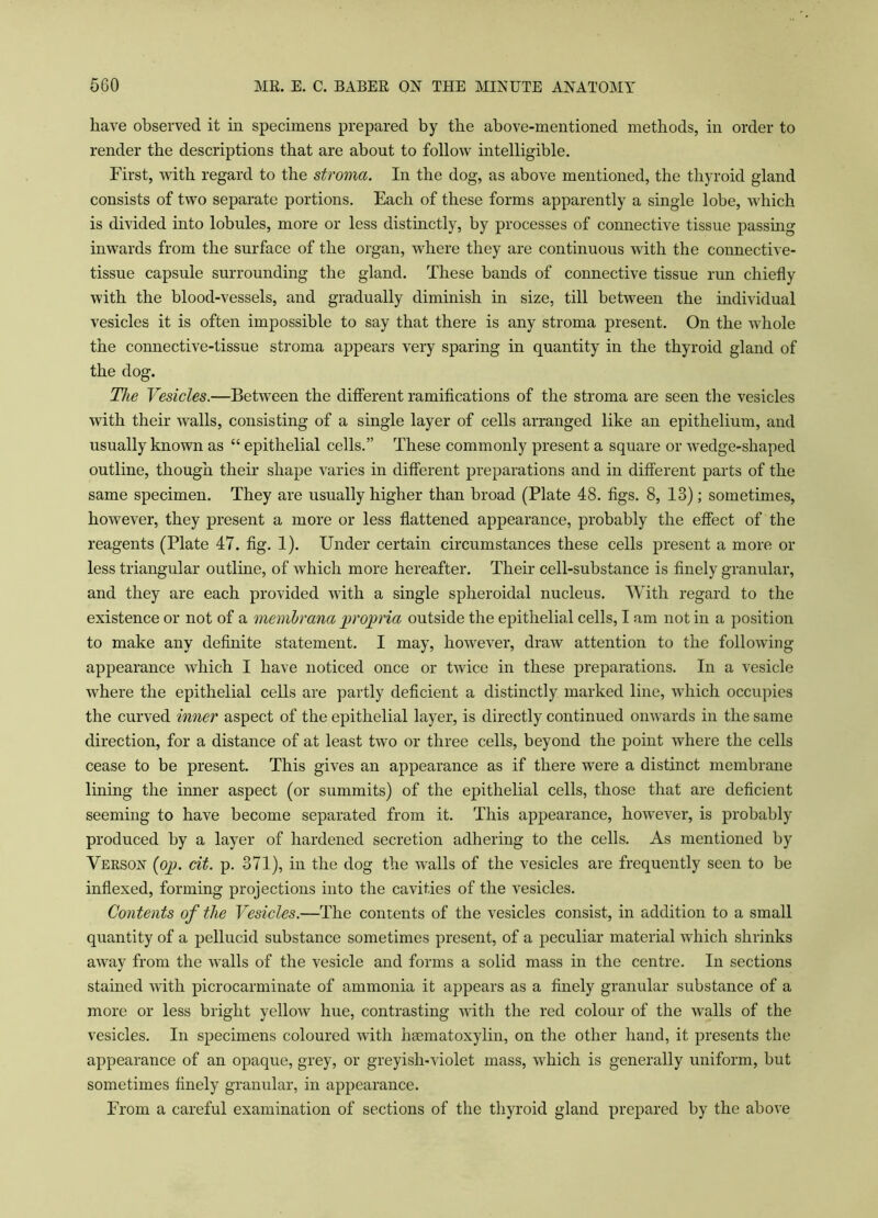 have observed it in specimens prepared by the above-mentioned methods, in order to render the descriptions that are about to follow intelligible. First, with regard to the stroma. In the dog, as above mentioned, the thyroid gland consists of two separate portions. Each of these forms apparently a single lobe, which is divided into lobules, more or less distinctly, by processes of connective tissue passing inwards from the surface of the organ, where they are continuous with the connective- tissue capsule surrounding the gland. These bands of connective tissue run chiefly with the blood-vessels, and gradually diminish in size, till between the individual vesicles it is often impossible to say that there is any stroma present. On the Avhole the connective-tissue stroma appears very sparing in quantity in the thyroid gland of the dog. The Vesicles.—Between the different ramifications of the stroma are seen the vesicles with their walls, consisting of a single layer of cells arranged like an epithelium, and usually known as “ epithelial cells.” These commonly present a square or wedge-shaped outline, though their shape varies in different preparations and in different parts of the same specimen. They are usually higher than broad (Plate 48. figs. 8, 13); sometimes, however, they present a more or less flattened appearance, probably the effect of the reagents (Plate 47. fig. 1). Under certain circumstances these cells present a more or less triangular outline, of which more hereafter. Their cell-substance is finely granular, and they are each provided with a single spheroidal nucleus. With regard to the existence or not of a memhrana propria outside the epithelial cells, I am not in a position to make any definite statement. I may, however, draw attention to the following- appearance which I have noticed once or twice in these preparations. In a vesicle where the epithelial cells are partly deficient a distinctly marked line, which occupies the curved inner aspect of the epithelial layer, is directly continued onwards in the same direction, for a distance of at least two or three cells, beyond the point where the cells cease to be present. This gives an appearance as if there were a distinct membrane lining the inner aspect (or summits) of the epithelial cells, those that are deficient seeming to have become separated from it. This appearance, however, is probably produced by a layer of hardened secretion adhering to the cells. As mentioned by Verson (op. cit. p. 371), in the dog the walls of the vesicles are frequently seen to be indexed, forming projections into the cavities of the vesicles. Contents of the Vesicles.—The contents of the vesicles consist, in addition to a small quantity of a pellucid substance sometimes present, of a peculiar material which shrinks away from the walls of the vesicle and forms a solid mass in the centre. In sections stained with picrocarminate of ammonia it appears as a finely granular substance of a more or less bright yellow hue, contrasting with the red colour of the walls of the vesicles. In specimens coloured with haematoxylin, on the other hand, it presents the appearance of an opaque, grey, or greyish-violet mass, which is generally uniform, but sometimes finely granular, in appearance. From a careful examination of sections of the thyroid gland prepared by the above