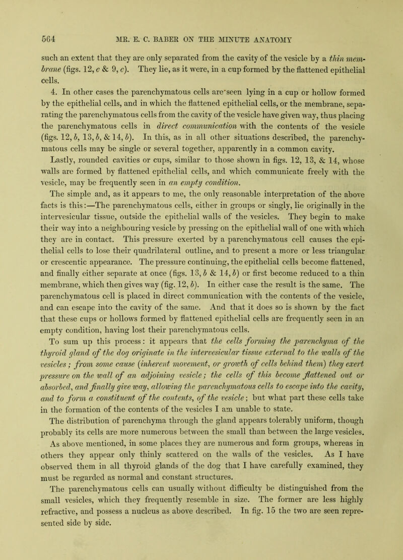 such an extent that they are only separated from the cavity of the vesicle by a thin mem- brane (figs. 12, c & 9, c). They lie, as it were, in a cup formed by the flattened epithelial cells. 4. In other cases the parenchymatous cells are'seen lying in a cup or hollow formed by the epithelial cells, and in which the flattened epithelial cells, or the membrane, sepa- rating the parenchymatous cells from the cavity of the vesicle have given way, thus placing the parenchymatous cells in direct communication with the contents of the vesicle (figs. 12, h, 13, b, & 14, h). In this, as in all other situations described, the parenchy- matous cells may be single or several together, apparently in a common cavity. Lastly, rounded cavities or cups, similar to those shown in figs. 12, 13, & 14, whose walls are formed by flattened epithelial cells, and which communicate freely with the vesicle, may be frequently seen in an empty condition. The simple and, as it appears to me, the only reasonable interpretation of the above facts is this:—The parenchymatous cells, either in groups or singly, lie originally in the intervesicular tissue, outside the epithelial walls of the vesicles. They begin to make their way into a neighbouring vesicle by pressing on the epithelial wall of one with which they are in contact. This pressure exerted by a parenchymatous cell causes the epi- thelial cells to lose their quadrilateral outline, and to present a more or less triangular or crescentic appearance. The pressure continuing, the epithelial cells become flattened, and finally either separate at once (figs. 13, b & 14, b) or first become reduced to a thin membrane, which then gives way (fig. 12, b). In either case the result is the same. The parenchymatous cell is placed in direct communication with the contents of the vesicle, and can escape into the cavity of the same. And that it does so is shown by the fact that these cups or hollows formed by flattened epithelial cells are frequently seen in an empty condition, having lost their parenchymatous cells. To sum up this process: it appears that the cells forming the parenchyma of the thyroid gland of the dog originate in the intervesicular tissue external to the ivalls of the vesicles; from some cause (inherent movement, or growth of cells behind them) they exert pressure on the wall of an adjoining vesicle; the cells of this become fattened out or absorbed, and finally give way, allowing the parenchymatous cells to escape into the cavity, and to form a constituent of the contents, of the vesicle; but what part these cells take in the formation of the contents of the vesicles I am unable to state. The distribution of parenchyma through the gland appears tolerably uniform, though probablv its cells are more numerous between the small than between the large vesicles. As above mentioned, in some places they are numerous and form groups, whereas in others they appear only thinly scattered on the walls of the vesicles. As I have observed them in all thyroid glands of the dog that I have carefully examined, they must be regarded as normal and constant structures. The parenchymatous cells can usually without difficulty be distinguished from the small vesicles, which they frequently resemble in size. The former are less highly refractive, and possess a nucleus as above described. In fig. 15 the two are seen repre- sented side by side.