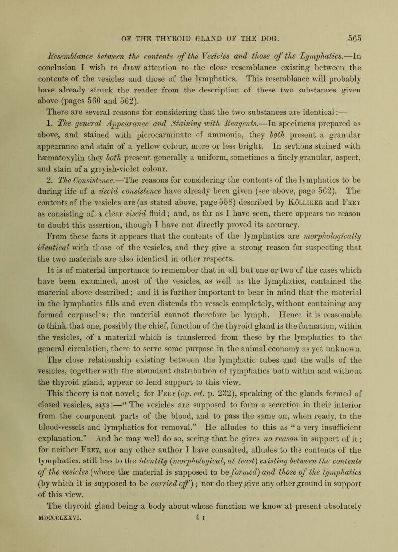 Resemblance between the contents of the Vesicles and those of the Lymphatics.—In conclusion I wish to draw attention to the close resemblance existing between the contents of the vesicles and those of the lymphatics. This resemblance will probably have already struck the reader from the description of these two substances given above (pages 560 and 562). There are several reasons for considering that the two substances are identical:— 1. The general Appearance and Staining with Reagents.—In specimens prepared as above, and stained with picrocarminate of ammonia, they both present a granular appearance and stain of a yellow colour, more or less bright. In sections stained with hsematoxylin they both present generally a uniform, sometimes a finely granular, aspect, and stain of a grevish-violet colour. 2. The Consistence.—The reasons for considering the contents of the lymphatics to be during life of a viscid consistence have already been given (see above, page 562). The contents of the vesicles are (as stated above, page 558) described by Kolliker and Frey as consisting of a clear viscid fluid; and, as far as I have seen, there appears no reason to doubt this assertion, though I have not directly proved its accuracy. From these facts it appears that the contents of the lymphatics are morphologically identical with those of the vesicles, and they give a strong reason for suspecting that the two materials are also identical in other respects. It is of material importance to remember that in all but one or two of the cases which have been examined, most of the vesicles, as well as the lymphatics, contained the material above described; and it is further important to bear in mind that the material in the lymphatics fills and even distends the vessels completely, without containing any formed corpuscles; the material cannot therefore be lymph. Hence it is reasonable to think that one, possibly the chief, function of the thyroid gland is the formation, within the vesicles, of a material which is transferred from these by the lymphatics to the general circulation, there to serve some purpose in the animal economy as yet unknown. The close relationship existing between the lymphatic tubes and the walls of the vesicles, together with the abundant distribution of lymphatics both within and without the thyroid gland, appear to lend support to this view. This theory is not novel; for Frey (op. cit. p. 232), speaking of the glands formed of closed vesicles, says:—“ The vesicles are supposed to form a secretion in their interior from the component parts of the blood, and to pass the same on, when ready, to the blood-vessels and lymphatics for removal.” He alludes to this as “ a very insufficient explanation.” And he may well do so, seeing that he gives no reason in support of it; for neither Frey, nor any other author I have consulted, alludes to the contents of the lymphatics, still less to the identity (morphological, at least) existing between the contents of the vesicles (where the material is supposed to he formed) and those of the lymphatics (by which it is supposed to be carried off); nor do they give any other ground in support of this view. The thyroid gland being a body about whose function we know at present absolutely mdccclxxvi. 4 i