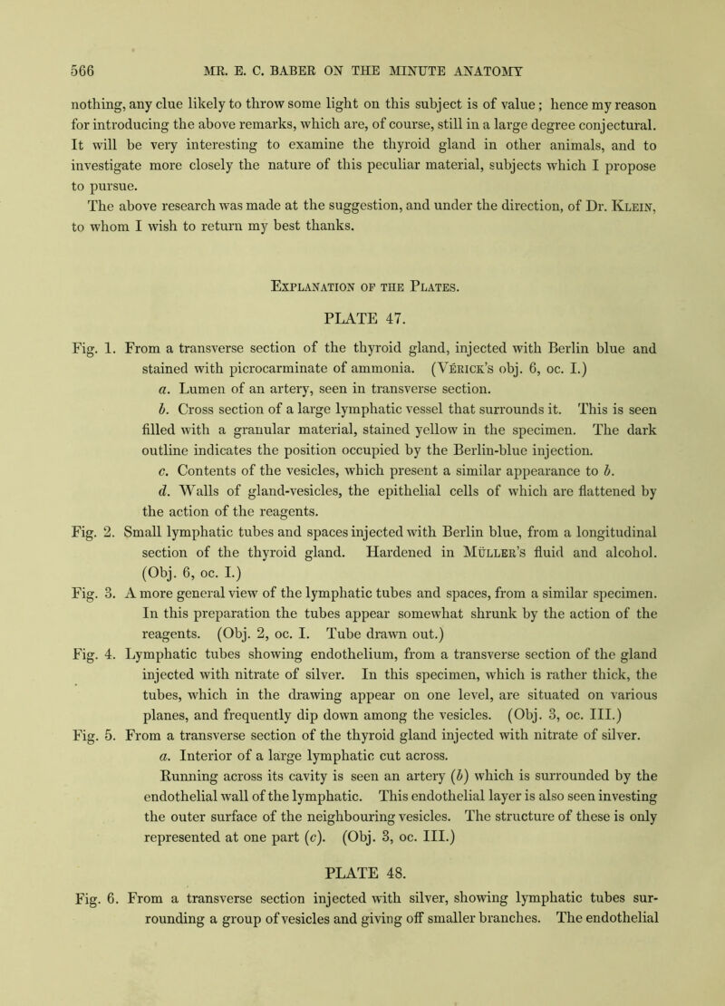 nothing, any clue likely to throw some light on this subject is of value; hence my reason for introducing the above remarks, which are, of course, still in a large degree conjectural. It will be very interesting to examine the thyroid gland in other animals, and to investigate more closely the nature of this peculiar material, subjects which I propose to pursue. The above research was made at the suggestion, and under the direction, of Dr. Klein, to whom I wish to return my best thanks. Explanation of the Plates. PLATE 47. Fig. 1. From a transverse section of the thyroid gland, injected with Berlin blue and stained with picrocarminate of ammonia. (Verick’s obj. 6, oc. I.) a. Lumen of an artery, seen in transverse section. b. Cross section of a large lymphatic vessel that surrounds it. This is seen filled with a granular material, stained yellow in the specimen. The dark outline indicates the position occupied by the Berlin-blue injection. c. Contents of the vesicles, which present a similar appearance to b. d. Walls of gland-vesicles, the epithelial cells of which are flattened by the action of the reagents. Fig. 2. Small lymphatic tubes and spaces injected with Berlin blue, from a longitudinal section of the thyroid gland. Hardened in Muller’s fluid and alcohol. (Obj. 6, oc. I.) Fig. 3. A more general view of the lymphatic tubes and spaces, from a similar specimen. In this preparation the tubes appear somewhat shrunk by the action of the reagents. (Obj. 2, oc. I. Tube drawn out.) Fig. 4. Lymphatic tubes showing endothelium, from a transverse section of the gland injected with nitrate of silver. In this specimen, which is rather thick, the tubes, which in the drawing appear on one level, are situated on various planes, and frequently dip down among the vesicles. (Obj. 3, oc. III.) Fig. 5. From a transverse section of the thyroid gland injected with nitrate of silver. a. Interior of a large lymphatic cut across. Punning across its cavity is seen an artery (b) which is surrounded by the endothelial wall of the lymphatic. This endothelial layer is also seen investing the outer surface of the neighbouring vesicles. The structure of these is only represented at one part (c). (Obj. 3, oc. III.) PLATE 48. Fig. 6. From a transverse section injected with silver, showing lymphatic tubes sur- rounding a group of vesicles and giving off smaller branches. The endothelial