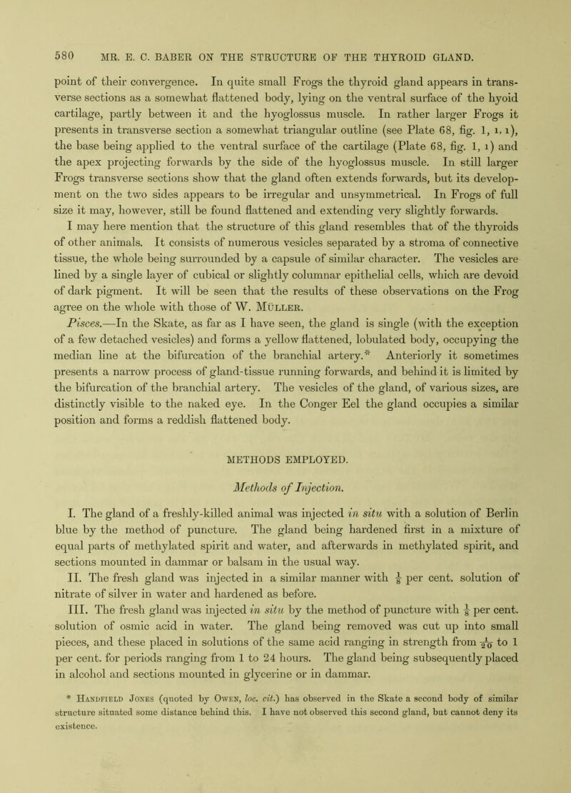 point of their convergence. In quite small Frogs the thyroid gland appears in trans- verse sections as a somewhat flattened body, lying on the ventral surface of the hyoid cartilage, partly between it and the hyoglossus muscle. In rather larger Frogs it presents in transverse section a somewhat triangular outline (see Plate 68, fig. 1, i, i), the base being applied to the ventral surface of the cartilage (Plate 68, fig. 1, i) and the apex projecting forwards by the side of the hyoglossus muscle. In still larger Frogs transverse sections show that the gland often extends forwards, but its develop- ment on the two sides appears to be irregular and unsymmetrical. In Frogs of full size it may, however, still he found flattened and extending very slightly forwards. I may here mention that the structure of this gland resembles that of the thyroids of other animals. It consists of numerous vesicles separated by a stroma of connective tissue, the whole being surrounded by a capsule of similar character. The vesicles are lined by a single layer of cubical or slightly columnar epithelial cells, which are devoid of dark pigment. It will be seen that the results of these observations on the Frog agree on the whole with those of W. Muller. Pisces.—In the Skate, as far as I have seen, the gland is single (with the exception of a few detached vesicles) and forms a yellow flattened, lobulated body, occupying the median line at the bifurcation of the branchial artery.Anteriorly it sometimes presents a narrow process of gland-tissue running forwards, and behind it is limited by the bifurcation of the branchial artery. The vesicles of the gland, of various sizes, are distinctly visible to the naked eye. In the Conger Eel the gland occupies a similar position and forms a reddish flattened body. METHODS EMPLOYED. Methods of Injection. I. The gland of a freshly-killed animal was injected in situ with a solution of Berlin blue by the method of puncture. The gland being hardened first in a mixture of equal parts of methylated spirit and water, and afterwards in methylated spirit, and sections mounted in dammar or balsam in the usual way. II. The fresh gland was injected in a similar manner with per cent, solution of nitrate of silver in water and hardened as before. III. The fresh gland was injected in situ by the method of puncture with ^ per cent, solution of osmic acid in water. The gland being removed was cut up into small pieces, and these placed in solutions of the same acid ranging in strength from Ao f° 1 per cent, for periods ranging from 1 to 24 hours. The gland being subsequently placed in alcohol and sections mounted in glycerine or in dammar. * Handfield Jones (quoted by Owen, loc. cit.) has observed in the Skate a second body of similar structure situated some distance behind this. I have not observed this second gland, but cannot deny its existence.