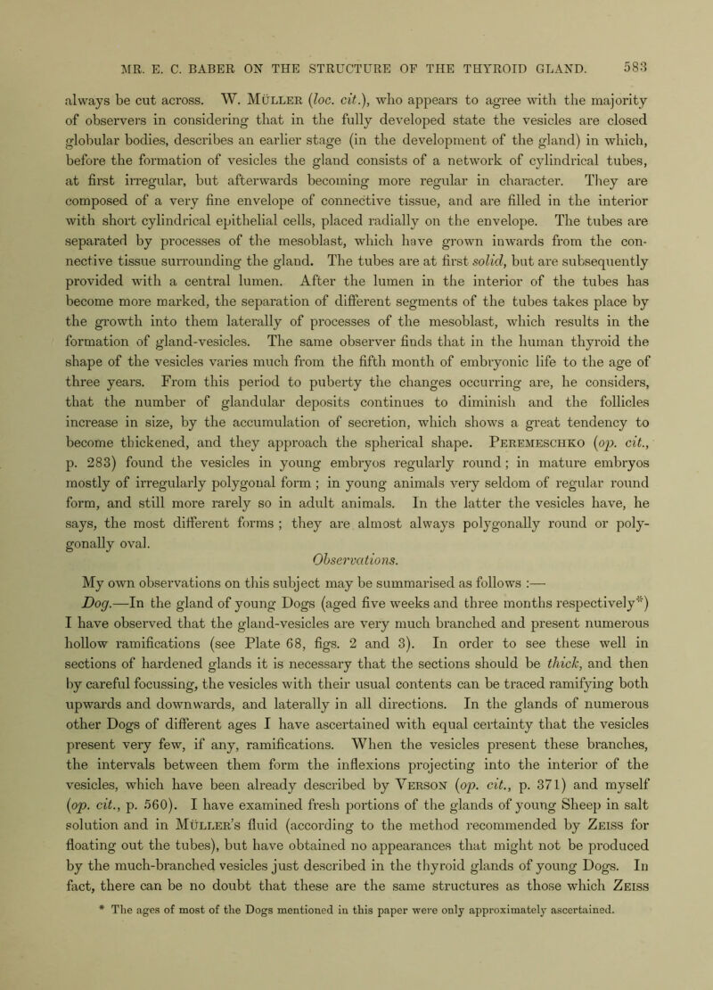 always be cut across. W. Muller (loc. cit.), who appears to agree with the majority of observers in considering that in the fully developed state the vesicles are closed globular bodies, describes an earlier stage (in the development of the gland) in which, before the formation of vesicles the gland consists of a network of cylindrical tubes, at first irregular, but afterwards becoming more regular in character. They are composed of a very fine envelope of connective tissue, and are filled in the interior with short cylindrical epithelial cells, placed radially on the envelope. The tubes are separated by processes of the mesoblast, which have grown inwards from the con- nective tissue surrounding the gland. The tubes are at first solid, but are subsequently provided with a central lumen. After the lumen in the interior of the tubes has become more marked, the separation of different segments of the tubes takes place by the growth into them laterally of processes of the mesoblast, which results in the formation of gland-vesicles. The same observer finds that in the human thyroid the shape of the vesicles varies much from the fifth month of embryonic life to the age of three years. From this period to puberty the changes occurring are, he considers, that the number of glandular deposits continues to diminish and the follicles increase in size, by the accumulation of secretion, which shows a great tendency to become thickened, and they approach the spherical shape. Peremeschko {op. cit., p. 283) found the vesicles in young embryos regularly round ; in mature embryos mostly of irregularly polygonal form ; in young animals very seldom of regular round form, and still more rarely so in adult animals. In the latter the vesicles have, he says, the most different forms ; they are almost always polygonally round or poly- gon ally oval. Observations. My own observations on this subject may be summarised as follows :— Dog.—In the gland of young Dogs (aged five weeks and three months respectively'') I have observed that the gland-vesicles are very much branched and present numerous hollow ramifications (see Plate 68, figs. 2 and 3). In order to see these well in sections of hardened glands it is necessary that the sections should be thick, and then by careful focussing, the vesicles with their usual contents can be traced ramifying both upwards and downwards, and laterally in all directions. In the glands of numerous other Dogs of different ages I have ascertained with equal certainty that the vesicles present very few, if any, ramifications. When the vesicles present these branches, the intervals between them form the inflexions projecting into the interior of the vesicles, which have been already described by Verson {op. cit., p. 371) and myself {op. cit., p. 560). I have examined fresh portions of the glands of young Sheep in salt solution and in Muller’s fluid (according to the method recommended by Zeiss for floating out the tubes), but have obtained no appearances that might not be produced by the much-branched vesicles just described in the thyroid glands of young Dogs. In fact, there can be no doubt that these are the same structures as those which Zeiss * The ages of most of the Dogs mentioned in this paper were only approximately ascertained.