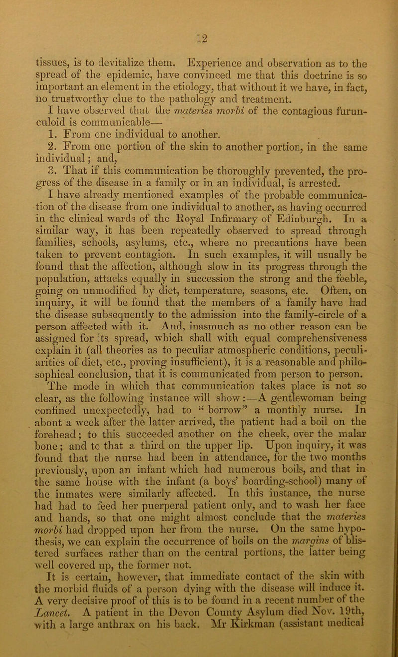 tissues, is to devitalize them. Experience and observation as to the spread of the epidemic, have convinced me that this doctrine is so important an element in the etiology, that without it we have, in fact, no trustworthy clue to the pathology and treatment. I have observed that the materies morbi of the contagious furun- culoid is communicable— 1. From one individual to another. 2. From one portion of the skin to another portion, in the same individual; and, 3. That if this communication be thoroughly prevented, the pro- gress of the disease in a family or in an individual, is arrested. I have already mentioned examples of the probable communica- tion of the disease from one individual to another, as having occurred in the clinical wards of the Royal Infirmary of Edinburgh. In a similar way, it has been repeatedly observed to spread through families, schools, asylums, etc., where no precautions have been taken to prevent contagion. In such examples, it will usually be found that the affection, although slow in its progress through the population, attacks equally in succession the strong and the feeble, going on unmodified by diet, temperature, seasons, etc. Often, on inquiry, it will be found that the members of a family have had the disease subsequently to the admission into the family-circle of a person affected with it. And, inasmuch as no other reason can be assigned for its spread, which shall with equal comprehensiveness explain it (all theories as to peculiar atmospheric conditions, peculi- arities of diet, etc., proving insufficient), it is a reasonable and philo- sophical conclusion, that it is communicated from person to person. The mode in which that communication takes place is not so clear, as the following instance will show:—A gentlewoman being confined unexpectedly, had to “ borrow” a monthly nurse. In about a week after the latter arrived, the patient had a boil on the forehead; to this succeeded another on the cheek, over the malar bone; and to that a third on the upper lip. Upon inquiry, it was found that the nurse had been in attendance, for the two months previously, upon an infant which had numerous boils, and that in the same house with the infant (a boys’ boarding-school) many of the inmates were similarly affected. In this instance, the nurse had had to feed her puerperal patient only, and to wash her face and hands, so that one might almost conclude that the materies morbi had dropped upon her from the nurse. On the same hypo- thesis, we can explain the occurrence of boils on the margins of blis- tered surfaces rather than on the central portions, the latter being well covered up, the former not. It is certain, however, that immediate contact of the skin with the morbid fluids of a person dying with the disease will induce it. A very decisive proof of this is to be found in a recent number of the Lancet. A patient in the Devon County Asylum died Nov. 19th, with a large anthrax on his back. Mr Kirkraan (assistant medical
