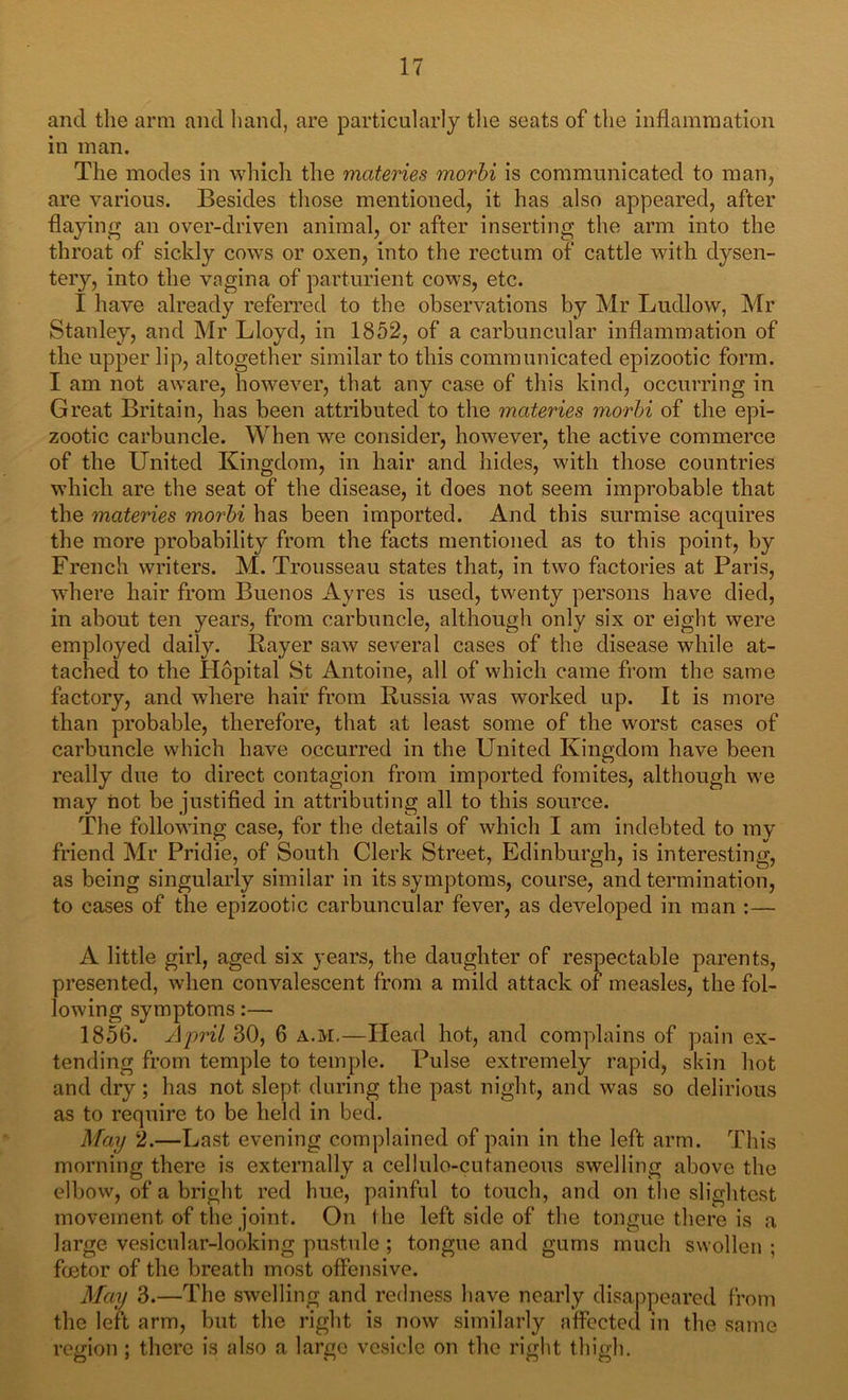 and the arm and hand, are particularly the seats of the inflammation in man. The modes in which the materies morbi is communicated to man, are various. Besides those mentioned, it has also appeared, after flaying an over-driven animal, or after inserting the arm into the throat of sickly cows or oxen, into the rectum of cattle with dysen- tery, into the vagina of parturient cows, etc. I have already referred to the observations by Mr Ludlow, Mr Stanley, and Mr Lloyd, in 1852, of a carbuncular inflammation of the upper lip, altogether similar to this communicated epizootic form. I am not aware, however, that any case of this kind, occurring in Great Britain, has been attributed to the materies morbi of the epi- zootic carbuncle. When we consider, however, the active commerce of the United Kingdom, in hair and hides, with those countries which are the seat of the disease, it does not seem improbable that the materies morbi has been imported. And this surmise acquires the more probability from the facts mentioned as to this point, by French writers. M. Trousseau states that, in two factories at Paris, where hair from Buenos Ayres is used, twenty persons have died, in about ten years, from carbuncle, although only six or eight were employed daily. Bayer saw several cases of the disease while at- tached to the Hopital St Antoine, all of which came from the same factory, and where hair from Russia was worked up. It is more than probable, therefore, that at least some of the worst cases of carbuncle which have occurred in the United Kingdom have been really due to direct contagion from imported fomites, although we may hot be justified in attributing all to this source. The following case, for the details of which I am indebted to my friend Mr Pridie, of South Clerk Street, Edinburgh, is interesting, as being singularly similar in its symptoms, course, and termination, to cases of the epizootic carbuncular fever, as developed in man :— A little girl, aged six years, the daughter of respectable parents, presented, when convalescent from a mild attack of measles, the fol- lowing symptoms:— 1856. April 30, 6 a.M.—Head hot, and complains of pain ex- tending from temple to temple. Pulse extremely rapid, skin hot and dry ; has not slept during the past night, and was so delirious as to require to be held in bed. May 2.—Last evening complained of pain in the left arm. This morning there is externally a cellule-cutaneous swelling above the elbow, of a bright red hue, painful to touch, and on the slightest movement of the joint. On I he left side of the tongue there is a large vesicular-looking pustule ; tongue and gums much swollen ; foetor of the breath most offensive. May 3.—The swelling and redness have nearly disappeared from the left arm, but the right is now similarly affected in the same region; there is also a large vesicle on the right thigh.