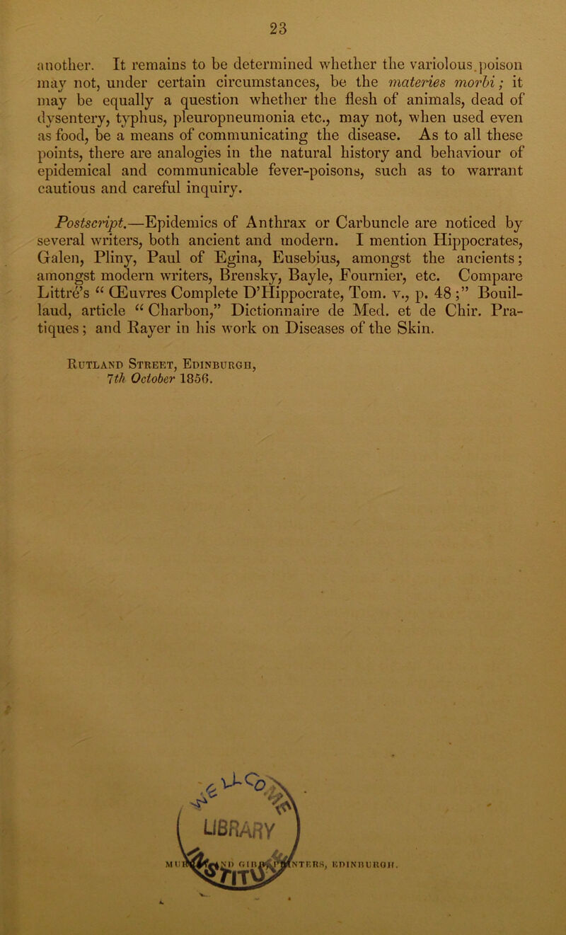 another. It remains to be determined whether the variolous.poison may not, under certain circumstances, be the materies morbi; it may be equally a question whether the flesh of animals, dead of dysentery, typhus, pleuropneumonia etc., may not, when used even as food, be a means of communicating the disease. As to all these points, there are analogies in the natural history and behaviour of epidemical and communicable fever-poisons, such as to warrant cautious and careful inquiry. Postscript.—Epidemics of Anthrax or Carbuncle are noticed by several writers, both ancient and modern. I mention Hippocrates, Galen, Pliny, Paul of Egina, Eusebius, amongst the ancients; amongst modern writers, Bren sky, Bayle, Fournier, etc. Compare Littre’s u GEuvres Complete D’Hippocrate, Tom. v., p. 48 Bouil- laud, article u Charbon,” Dictionnaire de Med. et de Chir. Pra- tiques ; and Payer in his work on Diseases of the Skin. Rutland Street, Edinburgh, 7th October 1850. NTT',ns, KniNTTimaif.