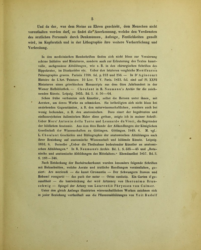Und da das, was dem Steine zu Ehren geschieht, dem Menschen nicht vorenthalten werden darf, so findet die‘ Anerkennung, welche den Verdiensten des ärztlichen Personals durch Denkmünzen, Aufzüge, Festlichkeiten gezollt wird, im Kupferstich und in der Lithographie ihre weitere Verherrlichung und Verbreitung. In den medicinischen Handschriften finden sich nicht bloss zur Verzierung schöne Initialen und Miniaturen, sondern auch zur Erläuterung des Textes kunst- volle, sachgemässe Abbildungen, wie z. B. in den chirurgischen Schriften des Hippokrates, im Dioskorides etc. Ueber den letzteren vergleiche Montfaucon Palaeographia graeca. Parisiis 1708. fol. p. 212 und 256.— In D’Agincourt Histoire de L’Art.'Peinture. 10 Livr. T. V. Paris. 1823. fol. sind auf PI. XXVI Miniaturen eines griechischen Manuscripts aus dem 6ten Jahrhundert in der Wiener Hofbibliothek.— Choulant in R. Naumann’s Archiv für die zeich- nenden Künste. Leipzig. 1855. Bd. 1. S. 56—64. Schon frühe verbanden sich Künstler, selbst die Heroen unter ihnen, mit Aerzten, um deren Werke zu schmücken. Sie betheiligten sich nicht bloss bei anziehenden Gegenständen, z. B. den naturwissenschaftlichen, sondern auch bei wenig lockenden, z. B. den anatomischen. Dass einer der begabtesten und einflussreichsten italienischen Maler diess gethan, zeigte ich in meiner Schrift: Ueber Marc’Antonio della Torre und Leonardo daVinci, die Begründer der bildlichen Anatomie. Aus dem 4ten Bande der Abhandlungen der Königlichen Gesellschaft der Wissenschaften zu Göttingen. Göttingen. 1849. 4. M. vgl.: L. Choulant Geschichte und Bibliographie der anatomischen Abbildungen nach ihrer Beziehung auf anatomische Wissenschaft und bildende Künste. Leipzig. 1852. 8. Derselbe „Ueber die Theilnahme bedeutender Künstler an anatomi- schen Abbildungen.“ In R. Naumann’s Archiv. Bd. 1. S. 335 — 45 und „Bota- nische und anatomische Abbildungen des Mittelalters.“ Ebendaselbst 1857. Bd. 3. S. 188 — 346. Nach Entdeckung der Buchdruckerkunst wurden besonders folgende Schriften mit Holzschnitten, welche Aerzte und ärztliche Handlungen versinnlichen, ge- ziert : Ars moriendi — die kunst Ciromantia — Der Schwängern frawen und Hebame rossgarte •-— das puch der natur — Ortus sanitatis. Ein Garten d’ge- sundlheit — die hantwirckung der wird Artzeney von Iheronimo ßrun- schwig — Spiegel der Artzny von Laurentiö Phryesen von Colmer. Unter den gleich Anfangs illustrirten wissenschaftlichen Werken zeichnen sich in jeder Beziehung vortheilhaft aus die Pflanzenabbildungen von Veit Rudolf #