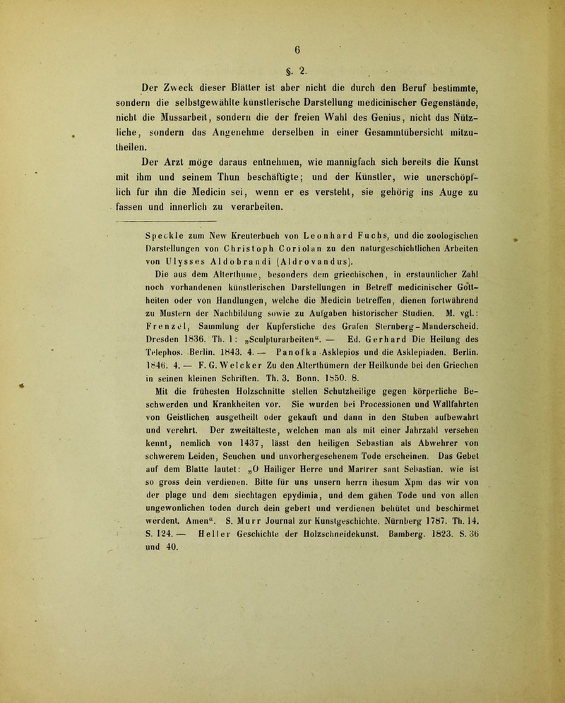 §•2. Der Zweck dieser Blätter ist aber nicht die durch den Beruf bestimmte, sondern die selbstgewählte künstlerische Darstellung medicinischer Gegenstände, nicht die Mussarbeit, sondern die der freien Wahl des Genius, nicht das Nütz- liche, sondern das Angenehme derselben in einer Gesammlübersicht mitzu- theilen. Der Arzt möge daraus entnehmen, wie mannigfach sich bereits die Kunst mit ihm und seinem Thun beschäftigte; und der Künstler, wie unerschöpf- lich für ihn die Medicin sei, wenn er es versteht, sie gehörig ins Auge zu fassen und innerlich zu verarbeiten. Speckle zum New Kreuterbuch von Leonhard Fuchs, und die zoologischen Darstellungen von Christoph Coriolan zu den naturgeschichtlichen Arbeiten von Ulysses Aldobrandi (A1 d r o v a n d us). Die aus dem Alterthume, besonders dem griechischen, in erstaunlicher Zahl noch vorhandenen künstlerischen Darstellungen in Betreff medicinischer Gott- heiten oder von Handlungen, welche die Medicin betreffen, dienen fortwährend zu Mustern der Nachbildung sowie zu Aufgaben historischer Studien. M. vgl.: Frenzei, Sammlung der Kupferstiche des Grafen Slernberg-Manderscheid. Dresden 1836. Th. 1: „Sculpturai beiten“. — Ed. Gerhard Die Heilung des Telephos. Berlin. 1843. 4.— Panofka Asklepios und die Asklepiaden. Berlin. 1846. 4.— F. G. Welcker Zu den Alterthümern der Heilkunde bei den Griechen in seinen kleinen Schriften. Th. 3. Bonn. 1850. 8. Mit die frühesten Holzschnitte stellen Schutzheilige gegen körperliche Be- schwerden und Krankheiten vor. Sie wurden bei Processionen und Wallfahrten von Geistlichen ausgetheilt oder gekauft und dann in den Stuben aulbewahrt und verehrt. Der Zweitälteste, welchen man als mit einer Jahrzahl versehen kennt, nemlich von 1437, lässt den heiligen Sebastian als Abwehrer von schwerem Leiden, Seuchen und unvorhergesehenem Tode erscheinen. Das Gebet auf dem Blatte lautet: „0 Hailiger Herre und Marlrer sant Sebastian, wie ist so gross dein verdienen. Bitte für uns unsern herrn ihesum Xpm das wir von der plage und dem siechtagen epydimia, und dem gähen Tode und von allen ungewonlichen toden durch dein gebert und verdienen behütet und beschirmet werdent. Amen“. S. Murr Journal zur Kunstgeschichte. Nürnberg 1787. Th. 14. S. 124.— Heller Geschichte der Holzschneidekunst. Bamberg. 1823. S. 36 und 40.