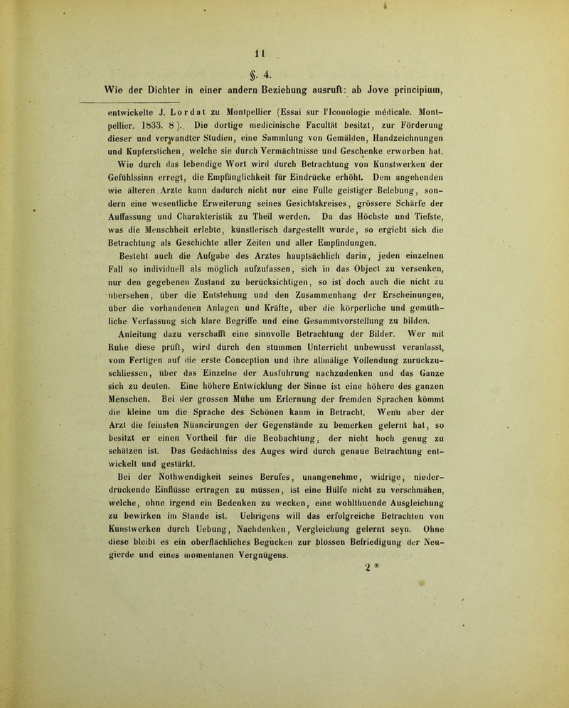 Wie der Dichter in einer andern Beziehung ausruft: ab Jove principium, entwickelte J. Lordat zu Montpellier (Essai sur l’Iconologie medicale. Mont- pellier. 1833. 8 ). Die dortige medicinische Facultät besitzt, zur Förderung dieser und verwandter Studien, eine Sammlung von Gemälden, Handzeichnungen und Kupferstichen, welche sie durch Vermächtnisse und Geschenke erworben hat. Wie durch das lebendige Wort wird durch Betrachtung von Kunstwerken der Gefühlssinn erregt, die Empfänglichkeit für Eindrücke erhöht. Dem angehenden wie älteren Arzte kann dadurch nicht nur eine Fülle geistiger Belebung, son- dern eine wesentliche Erweiterung seines Gesichtskreises, grössere Schärfe der AufFassung und Charakteristik zu Theil werden. Da das Höchste und Tiefste, was die Menschheit erlebte, künstlerisch dargestellt wurde, so ergiebt sich die Betrachtung als Geschichte aller Zeiten und aller Empfindungen. Besteht auch die Aufgabe des Arztes hauptsächlich darin, jeden einzelnen Fall so individuell als möglich aufzufassen, sich in das Object zu versenken, nur den gegebenen Zustand zu berücksichtigen, so ist doch auch die nicht zu übersehen, über die Entstehung und den Zusammenhang der Erscheinungen, über die vorhandenen Anlagen und Kräfte, über die körperliche und gemüth- liche Verfassung sich klare Begriffe und eine Gesammtvorstellung zu bilden. Anleitung dazu verschafft eine sinnvolle Betrachtung der Bilder. Wer mit Ruhe diese prüft, wird durch den stummen Unterricht unbewusst veranlasst, vom Fertigen auf die erste Conception und ihre allmälige Vollendung zurückzu- schliessen, über das Einzelne der Ausführung nachzudenken und das Ganze sich zu deuten. Eine höhere Entwicklung der Sinne ist eine höhere des ganzen Menschen. Bei der grossen Mühe um Erlernung der fremden Sprachen kömmt die kleine um die Sprache des Schönen kaum in Betracht. Wenn aber der Arzt die feinsten Nüancirungen der Gegenstände zu bemerken gelernt hat, so besitzt er einen Vortheil für die Beobachtung, der nicht hoch genug zu schätzen ist. Das Gedächtniss des Auges wird durch genaue Betrachtung ent- wickelt und gestärkt. Bei der Nothwendigkeil seines Berufes, unangenehme, widrige, nieder- druckende Einflüsse ertragen zu müssen, ist eine Hülfe nicht zu verschmähen, welche, ohne irgend ein Bedenken zu wecken, eine wohlthuende Ausgleichung zu bewirken im Stande ist. Uebrigens will das erfolgreiche Betrachten von Kunstwerken durch Uebung, Nachdenken, Vergleichung gelernt seyn. Ohne diese bleibt es ein oberflächliches Begucken zur blossen Befriedigung der Neu- gierde und eines momentanen Vergnügens. 2 *