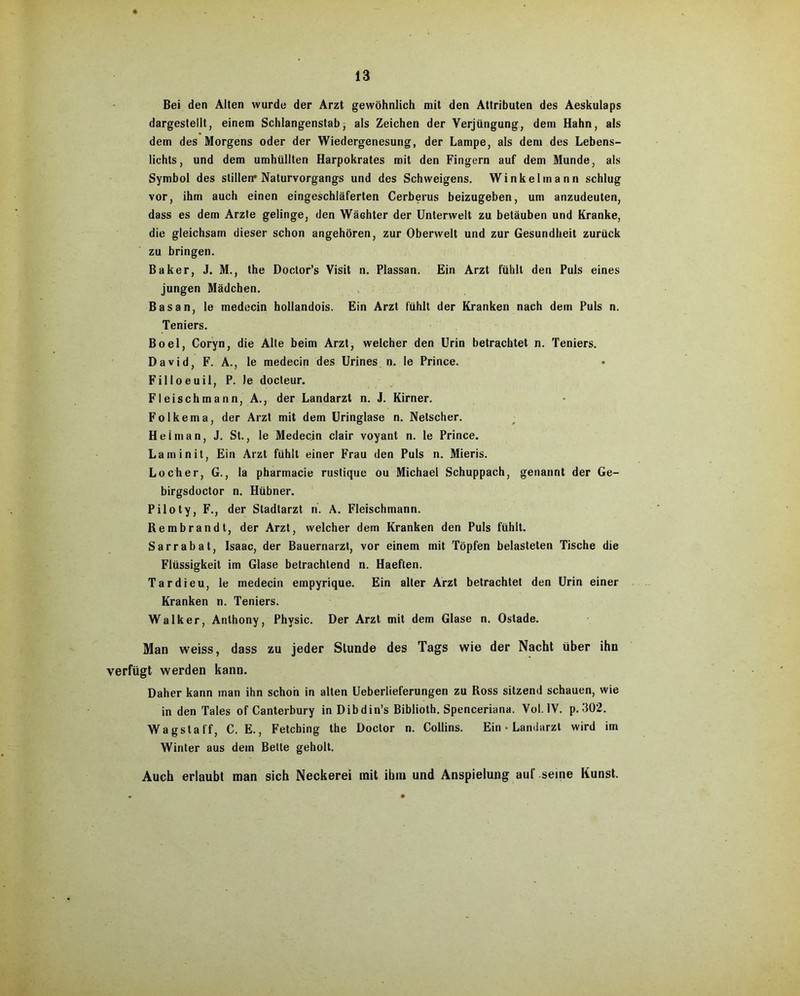 Bei den Alten wurde der Arzt gewöhnlich mit den Attributen des Aeskulaps dargestellt, einem Schlangenstab, als Zeichen der Verjüngung, dem Hahn, als dem des Morgens oder der Wiedergenesung, der Lampe, als dem des Lebens- lichts, und dem umhüllten Harpokrates mit den Fingern auf dem Munde, als Symbol des stillen* Naturvorgangs und des Schweigens. Winkel mann schlug vor, ihm auch einen eingeschläferten Cerberus beizugeben, um anzudeuten, dass es dem Arzte gelinge, den Wächter der Unterwelt zu betäuben und Kranke, die gleichsam dieser schon angehören, zur Oberwelt und zur Gesundheit zurück zu bringen. Baker, J. M., the Doctor’s Visit n. Plassan. Ein Arzt fühlt den Puls eines jungen Mädchen. Bas an, le medecin hollandois. Ein Arzt fühlt der Kranken nach dem Puls n. Teniers. Boel, Coryn, die Alte beim Arzt, welcher den Urin betrachtet n. Teniers. David, F. A., le medecin des Urines n. le Prince. Filloeuil, P. Je docteur. Fleischmann, A., der Landarzt n. J. Kirner. Folkema, der Arzt mit dem Uringlase n. Netscher. Hel man, J. St., le Medecin clair voyant n. le Prince. Laminit, Ein Arzt fühlt einer Frau den Puls n. Mieris. Locher, G., la pharmacie rustique ou Michael Schuppach, genannt der Ge- birgsdoctor n. Hübner. Piloty, F., der Stadtarzt ri. A. Fleischmann. Rembrandt, der Arzt, welcher dem Kranken den Puls fühlt. Sarrabat, Isaac, der Bauernarzt, vor einem mit Töpfen belasteten Tische die Flüssigkeit im Glase betrachtend n. Haeften. Tardieu, le medecin empyrique. Ein aller Arzt betrachtet den Urin einer Kranken n. Teniers. Walker, Anthony, Physic. Der Arzt mit dem Glase n. Ostade. Man weiss, dass zu jeder Stunde des Tags wie der Nacht über ihn verfügt werden kann. Daher kann man ihn schon in alten Ueberlieferungen zu Ross sitzend schauen, wie in den Tales of Canterbury in Dibdin’s Biblioth. Spenceriana. Vol.1V. p. 302. Wagstaff, C. E., Fetching the Doctor n. Collins. Ein • Landarzt wird im Winter aus dem Bette geholt. Auch erlaubt man sich Neckerei mit ihm und Anspielung auf seine Kunst.