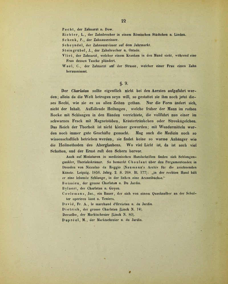 Pecht, der Zahnarzt n. Dow. Richter, L., der Zahnbrecher in einem Römischen Städtchen n. Lindau. Schenk, P., der Zahnausreisser. Scheyndel, der Zahnausreisser auf dem Jahrmarkt. Steingrübel, J., der Zahnbrecher n. Ostade. Vliet, der Zahnarzt, welcher einem Kranken in den Mund sieht, während eine Frau dessen Tasche plündert. Wael, C., der Zahnarzt auf der Strasse, welcher einer Frau einen Zahn herausnimmt. §• 9. Der Charlatan sollte eigentlich nicht bei den Aerzten aufgeführt wer- den; allein da die Welt betrogen seyn will, so gestattet sie ihm noch jetzt die- ses Recht, wie sie es zu allen Zeiten gethan. Nur die Form ändert sich, nicht der Inhalt. Auffallende Heilungen, welche früher der Mann im rothen Rocke mit Schlangen in den Händen verrichtete, die vollführt nun einer im schwarzen Frack mit Magnetstäben, Kräutertränkchen oder Streukügelchen. Das Reich der Thorheit ist nicht kleiner geworden; mit Wundermitteln wer- den noch immer gute Geschäfte gemacht. Mag auch die Medizin noch so wissenschaftlich betrieben werden, sie findet keine so warme Anhänger wie die Heilmethoden des Aberglaubens. Wo viel Licht ist, da ist auch viel Schatten, und der Ernst ruft den Scherz hervor. Auch auf Miniaturen in inedicinischen Handschriften finden sicli Schlangen- gaukler, Theriakskrämer. So bemerkt C ho ul an t über den Pergamentcodex in Dresden von Niccolao da Reggio (Naumann’s Archiv für die zeichnenden Künste. Leipzig. 1856. Jahrg. 2. S. 268. Bl. 177): „in der rechten Hand hält er eine lebende Schlange, in der linken eine Arzneibüchse.‘‘ Boissieu, der grosse Charlatan n. Du Jardin. Bylaert, der Charlatan n. Goyen. Coelemans, Jac., ein Bauer, der sich von einem Quacksalber an der Schul- ter operiren lässt n. Teniers. David, Fr. A., le marchand d’Orvietan n. du Jardin. Dietrich, der grosse Charlatan (Linck N. 74). Derselbe, der Marktschreier (Linck N. 83). Dupröel, M., der Marktschreier n. du Jardin. §