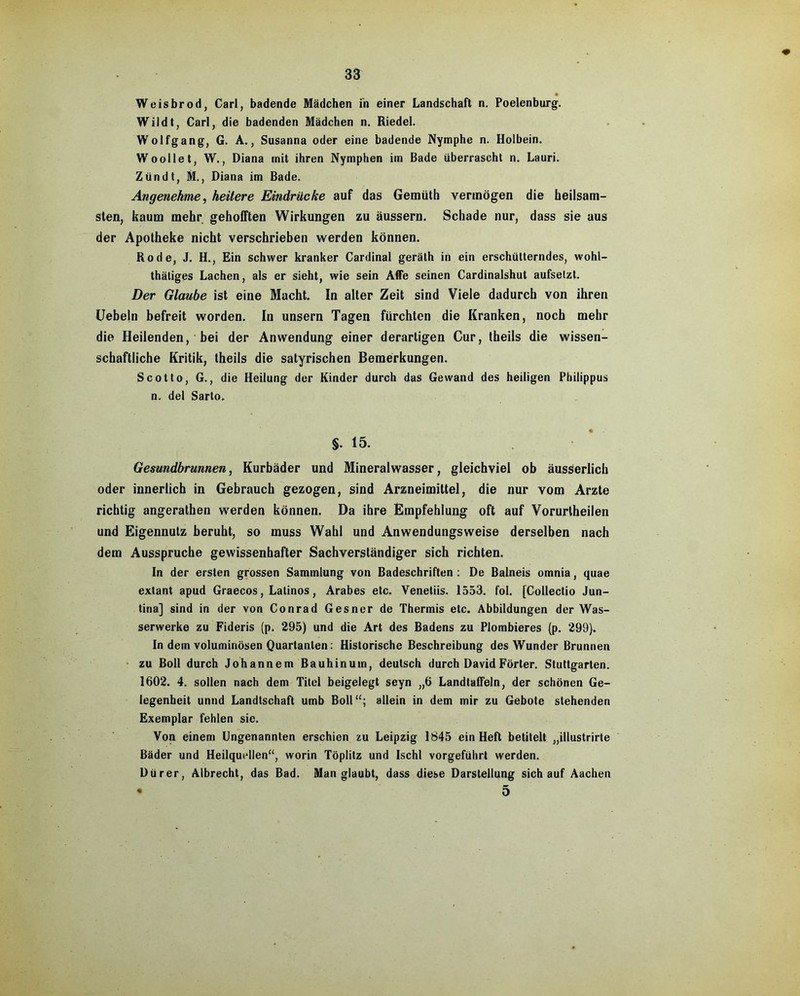 Weisbrod, Carl, badende Mädchen in einer Landschaft n. Poelenburg. Wildt, Carl, die badenden Mädchen n. Riedel. Wolfgang, G. A., Susanna oder eine badende Nymphe n. Holbein. Woollet, W., Diana mit ihren Nymphen im Bade überrascht n. Lauri. Zun dt, M., Diana im Bade. Angenehme, heitere Eindrücke auf das Gemüth vermögen die heilsam- sten, kaum mehr gehofften Wirkungen zu äussern. Schade nur, dass sie aus der Apotheke nicht verschrieben werden können. Rode, J. H., Ein schwer kranker Cardinal geräth in ein erschütterndes, wohl- thäliges Lachen, als er sieht, wie sein Affe seinen Cardinaishut aufselzt. Der Glaube ist eine Macht. In alter Zeit sind Viele dadurch von ihren Uebeln befreit worden. In unsern Tagen fürchten die Kranken, noch mehr die Heilenden, hei der Anwendung einer derartigen Cur, theils die wissen- schaftliche Kritik, theils die satyrischen Bemerkungen. Scotto, G., die Heilung der Kinder durch das Gewand des heiligen Philippus n. del Sarto. §• 15. Gesundbrunnen, Kurbäder und Mineralwasser, gleichviel ob äusserlich oder innerlich in Gebrauch gezogen, sind Arzneimittel, die nur vom Arzte richtig angerathen werden können. Da ihre Empfehlung oft auf Vorurtheilen und Eigennutz beruht, so muss Wahl und Anwendungsweise derselben nach dem Ausspruche gewissenhafter Sachverständiger sich richten. In der ersten grossen Sammlung von Badeschriften : De Balneis omnia, quae extant apud Graecos, Latinos, Arabes etc. Venetiis. 1553. fol. [Collectio Jun- tina] sind in der von Conrad Gesner de Thermis etc. Abbildungen der Was- serwerke zu Fideris (p. 295) und die Art des Badens zu Plombieres (p. 299). In dem voluminösen Ouartanten: Historische Beschreibung des Wunder Brunnen zu Boll durch Johannen) Bauhinum, deutsch durch David Förter. Stuttgarten. 1602. 4. sollen nach dem Titel beigelegt seyn „6 LandtafFeln, der schönen Ge- legenheit unnd Landtschaft umb Boll“; allein in dem mir zu Gebote stehenden Exemplar fehlen sie. Von einem Ungenannten erschien zu Leipzig 1845 ein Heft betitelt „illustrirte Bäder und Heilquellen“, worin Töplitz und Ischl vorgeführt werden. Dürer, Albrecht, das Bad. Man glaubt, dass diese Darstellung sich auf Aachen • 5