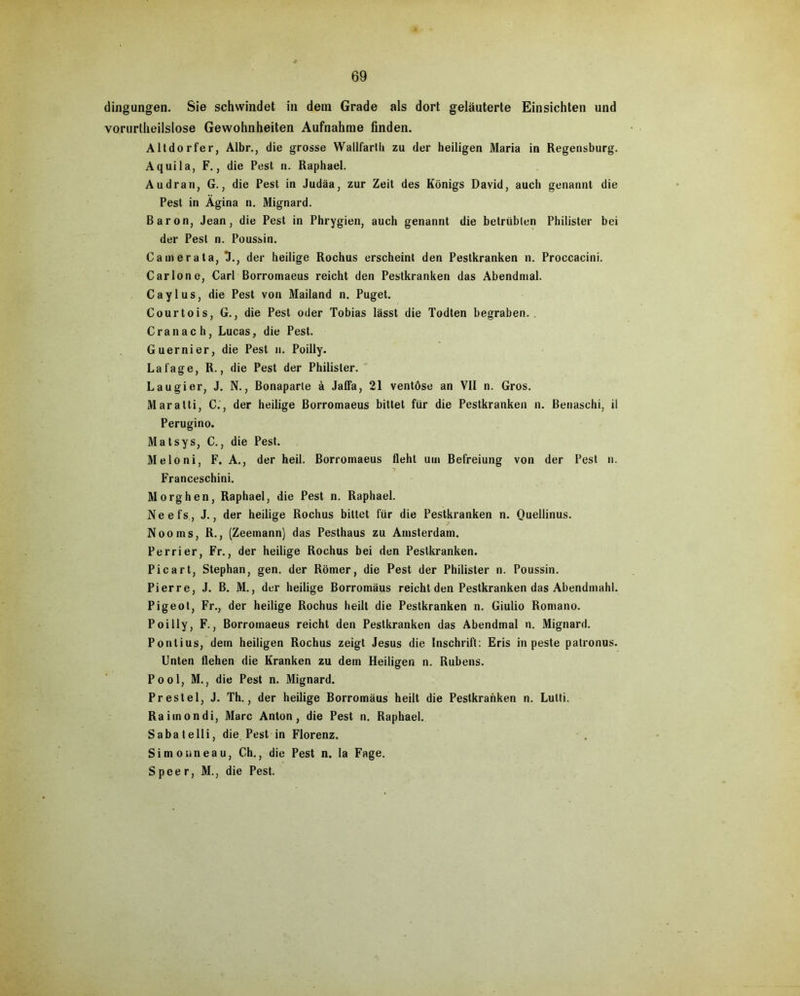 dingungen. Sie schwindet in dem Grade als dort geläuterte Einsichten und vorurteilslose Gewohnheiten Aufnahme finden. Altdorfer, Albr., die grosse Wallfarlli zu der heiligen Maria in Regensburg. Aquila, F., die Pest n. Raphael. Audran, G., die Pest in Judäa, zur Zeit des Königs David, auch genannt die Pest in Ägina n. Mignard. Baron, Jean, die Pest in Phrygien, auch genannt die betrübten Philister bei der Pest n. Poussin. Camerata, X, der heilige Rochus erscheint den Pestkranken n. Proccacini. Carlo ne, Carl Borromaeus reicht den Pestkranken das Abendnial. Caylus, die Pest von Mailand n. Puget. Courtois, G., die Pest oder Tobias lässt die Todten begraben. . Cranach, Lucas, die Pest. Guernier, die Pest n. Poilly. Lafage, R., die Pest der Philister. Laugier, J. N., Bonaparte ä Jaffa, 21 ventöse an VII n. Gros. Maratti, C.', der heilige Borromaeus bittet für die Pestkranken n. Benaschi, ii Perugino. Mat sys, C., die Pest. Meloni, F. A., der heil. Borromaeus fleht um Befreiung von der Pest n. Franceschini. Morghen, Raphael, die Pest n. Raphael. Neefs, J., der heilige Rochus bittet für die Pestkranken n. Quellinus. Nooms, R., (Zeemann) das Pesthaus zu Amsterdam. Perrier, Fr., der heilige Rochus bei den Pestkranken. Picart, Stephan, gen. der Römer, die Pest der Philister n. Poussin. Pierre, J. B. M., der heilige Borromäus reicht den Pestkranken das Abendmahl. Pigeot, Fr., der heilige Rochus heilt die Pestkranken n. Giulio Romano. Poilly, F., Borromaeus reicht den Pestkranken das Abendmal n. Mignard. Pontius, dem heiligen Rochus zeigt Jesus die Inschrift: Eris in peste patronus. Unten flehen die Kranken zu dem Heiligen n. Rubens. Pool, M., die Pest n. Mignard. Prestel, J. Th., der heilige Borromäus heilt die Pestkranken n. Lulti. Ra im on di, Marc Anton, die Pest n. Raphael. Sabatelli, die Pest in Florenz. Simon neau, Ch., die Pest n. la Fage. Speer, M., die Pest.