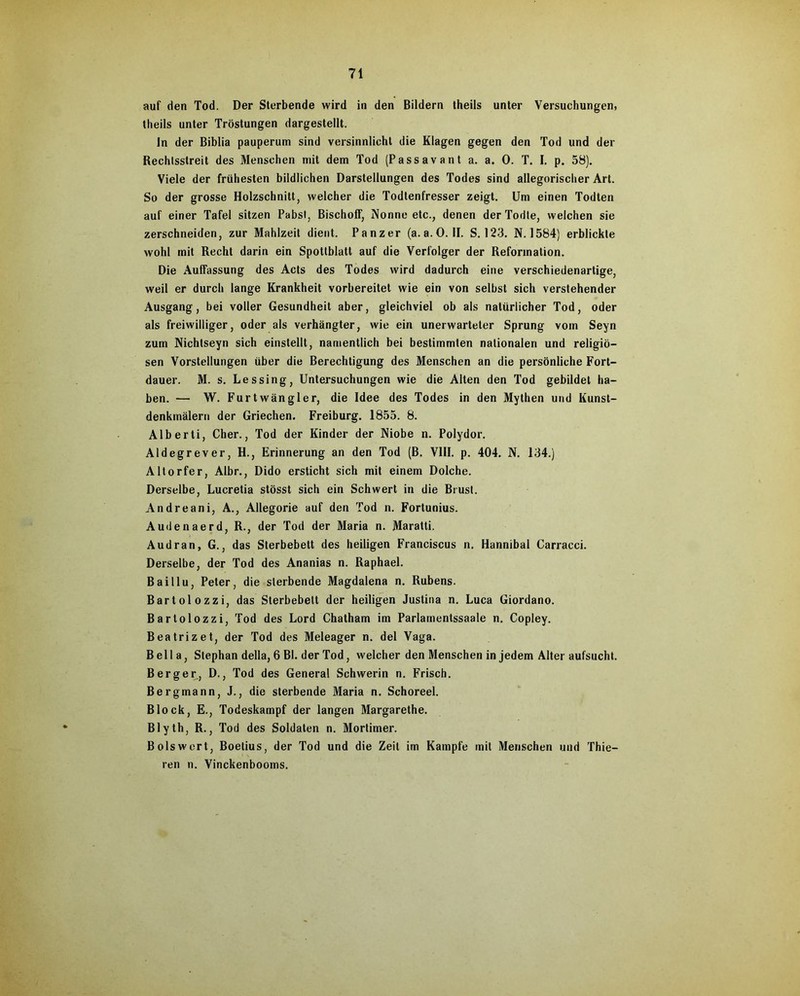 auf den Tod. Der Sterbende wird in den Bildern theils unter Versuchungen, theils unter Tröstungen dargestellt. In der Biblia pauperum sind versinnlicht die Klagen gegen den Tod und der Rechtsstreit des Menschen mit dem Tod (Pass avant a. a. 0. T. I. p. 58). Viele der frühesten bildlichen Darstellungen des Todes sind allegorischer Art. So der grosse Holzschnitt, welcher die Todtenfresser zeigt. Um einen Todten auf einer Tafel sitzen Pabst, Bischoff, Nonne etc., denen derTodte, welchen sie zerschneiden, zur Mahlzeit dient. Panzer (a. a.O. II. S. 123. N. 1584) erblickte wohl mit Recht darin ein Spottblatt auf die Verfolger der Reformation. Die Auffassung des Acts des Todes wird dadurch eine verschiedenartige, weil er durch lange Krankheit vorbereitet wie ein von selbst sich verstehender Ausgang, bei voller Gesundheit aber, gleichviel ob als natürlicher Tod, oder als freiwilliger, oder als verhängter, wie ein unerwarteter Sprung vom Seyn zum Nichtseyn sich einstellt, namentlich bei bestimmten nationalen und religiö- sen Vorstellungen über die Berechtigung des Menschen an die persönliche Fort- dauer. M. s. Lessing, Untersuchungen wie die Alten den Tod gebildet ha- ben. — W. Furtwängler, die Idee des Todes in den Mythen und Kunst- denkmälern der Griechen. Freiburg. 1855. 8. Alberti, Cher., Tod der Kinder der Niobe n. Polydor. Aldegrever, H., Erinnerung an den Tod (B. VIII. p. 404. N. 134.) Altorfer, Albr., Dido ersticht sich mit einem Dolche. Derselbe, Lucretia stösst sich ein Schwert in die Brust. Andreani, A., Allegorie auf den Tod n. Fortunius. Audenaerd, R., der Tod der Maria n. Maratti. Audran, G., das Sterbebett des heiligen Franciscus n, Hannibal Carracci. Derselbe, der Tod des Ananias n. Raphael. Baillu, Peter, die sterbende Magdalena n. Rubens. Bartolozzi, das Sterbebett der heiligen Justina n. Luca Giordano. Bartolozzi, Tod des Lord Chatham im Parlamentssaale n. Copley. Beatrizet, der Tod des Meleager n. del Vaga. Bella, Stephan della, 6 Bl. der Tod, welcher den Menschen in jedem Alter aufsucht. Berger, D., Tod des General Schwerin n. Frisch. Bergmann, J., die sterbende Maria n. Schoreel. Block, E., Todeskampf der langen Margarethe. Blyth, R., Tod des Soldaten n. Mortimer. Boiswort, Boetius, der Tod und die Zeit im Kampfe mit Menschen und Thie- len n. Vinckenbooms.