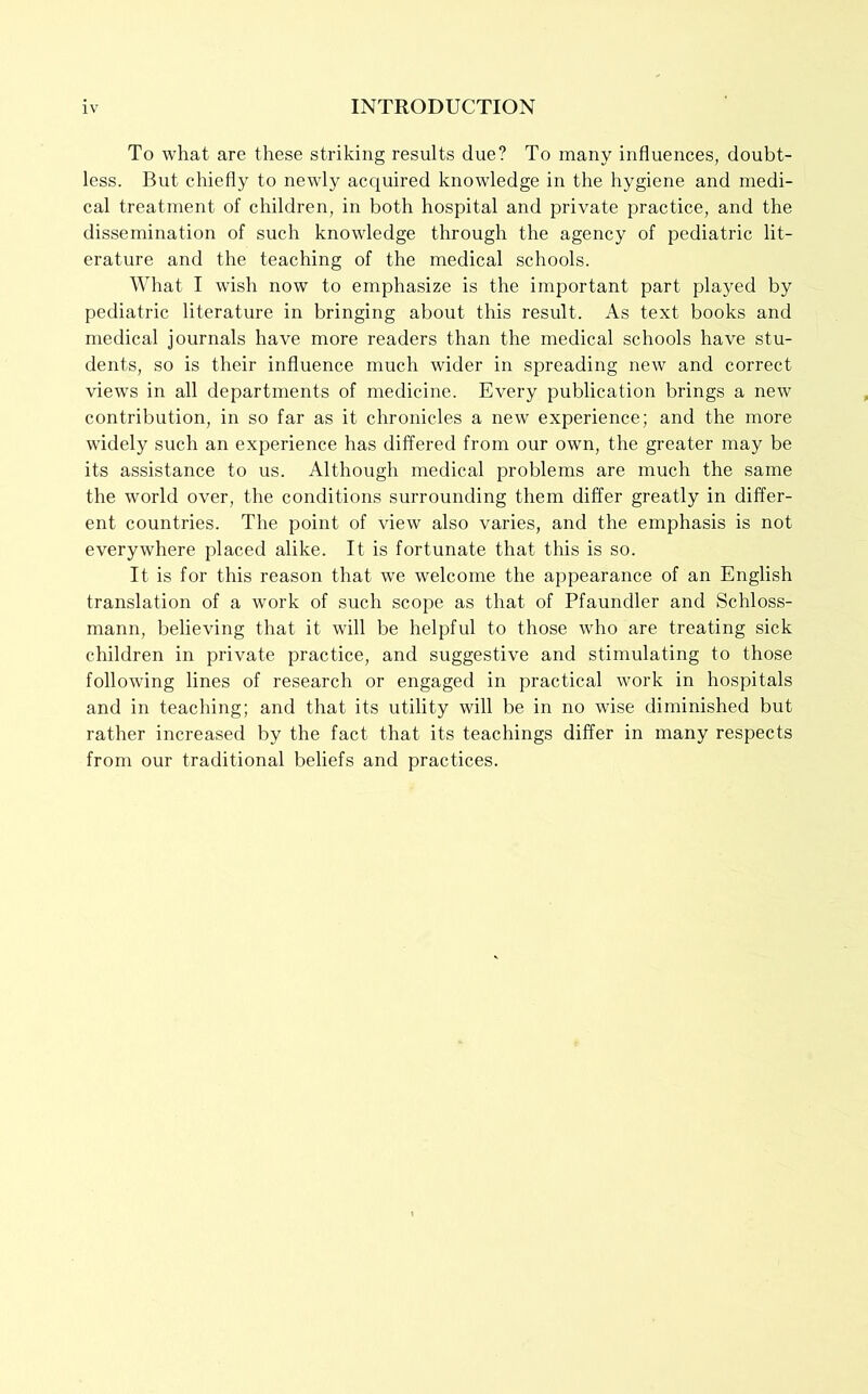 To what are these striking results due? To many influences, doubt- less. But chiefly to newly acquired knowledge in the hygiene and medi- cal treatment of children, in both hospital and private practice, and the dissemination of such knowledge through the agency of pediatric lit- erature and the teaching of the medical schools. What I wish now to emphasize is the important part played by pediatric literature in bringing about this result. As text books and medical journals have more readers than the medical schools have stu- dents, so is their influence much wider in spreading new and correct views in all departments of medicine. Every publication brings a new contribution, in so far as it chronicles a new experience; and the more widely such an experience has differed from our own, the greater may be its assistance to us. Although medical problems are much the same the world over, the conditions surrounding them differ greatly in differ- ent countries. The point of view also varies, and the emphasis is not everywhere placed alike. It is fortunate that this is so. It is for this reason that we welcome the appearance of an English translation of a work of such scope as that of Pfaundler and Schloss- mann, believing that it will be helpful to those who are treating sick children in private practice, and suggestive and stimulating to those following lines of research or engaged in practical work in hospitals and in teaching; and that its utility will be in no wise diminished but rather increased by the fact that its teachings differ in many respects from our traditional beliefs and practices.