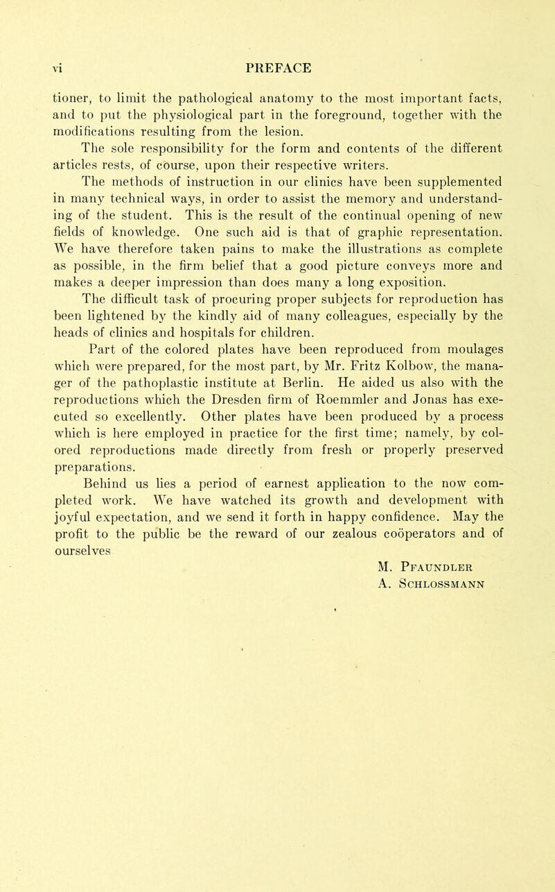 tioner, to limit the pathological anatomy to the most important facts, and to put the physiological part in the foreground, together with the modifications resulting from the lesion. The sole responsibility for the form and contents of the different articles rests, of course, upon their respective writers. The methods of instruction in our clinics have been supplemented in many technical ways, in order to assist the memory and understand- ing of the student. This is the result of the continual opening of new fields of knowledge. One such aid is that of graphic representation. We have therefore taken pains to make the illustrations as complete as possible, in the firm belief that a good picture conveys more and makes a deeper impression than does many a long exposition. The difficult task of procuring proper subjects for reproduction has been lightened by the kindly aid of many colleagues, especially by the heads of clinics and hospitals for children. Part of the colored plates have been reproduced from moulages which were prepared, for the most part, by Mr. Fritz Kolbow, the mana- ger of the pathoplastic institute at Berlin. He aided us also with the reproductions which the Dresden firm of Roemmler and Jonas has exe- cuted so excellently. Other plates have been produced by a process which is here employed in practice for the first time; namely, by col- ored reproductions made directly from fresh or properly preserved preparations. Behind us lies a period of earnest application to the now com- pleted work. We have watched its growth and development with joyful expectation, and we send it forth in happy confidence. May the profit to the public be the reward of our zealous cooperators and of ourselves M. Pfaundler A. Schlossmann