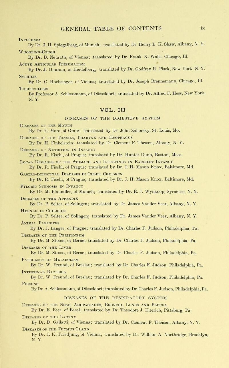 Influenza By Dr. J. H. Spiegelberg, of Munich; translated by Dr. Henry L. K. Shaw, Albany, N. Y. Whooping-Cough By Dr. B. Neurath, of Vienna; translated by Dr. Frank X. Walls, Chicago, 111. Acute Articular Rheumatism By Dr. J. Ibrahim, of Heidelberg; translated by Dr. Godfrey R. Pisek, New York, N. Y. Syphilis By Dr. C. Hochsinger, of Vienna; translated by Dr. Joseph Brennemann, Chicago, 111. Tuberculosis By Professor A. Schlossmann, of Diisseldorf; translated by Dr. Alfred F. Hess, New \ ork, N. Y. VOL. Ill DISEASES OF THE DIGESTIVE SYSTEM Diseases of the Mouth By Dr. E. Moro, of Gratz; translated by Dr. John Zahorsky, St. Louis, Mo. Diseases of the Tonsils, Pharynx and HIsophagus By Dr. H. Finkelstein; translated by Dr. Clement F. Theisen, Albany, N. Y. Diseases of Nutrition in Infancy By Dr. R. Fischl, of Prague; translated by Dr. Hunter Dunn, Boston, Mass. Local Diseases of the Stomach and Intestines in Earliest Infancy By Dr. R. Fisclil, of Prague; translated by Dr. J. H. Mason Knox, Baltimore, Md. Gastro-intestinal Diseases in Older Children By Dr. R. Fisclil, of Prague; translated by Dr. J. H. Mason Knox, Baltimore, Md. Pyloric Stenosis in Infancy By Dr. M. Pfaundler, of Munich; translated by Dr. E. J. Wynkoop, Syracuse, N. Y. Diseases of the Appendix By Dr. P. Selter, of Solingen; translated by Dr. James Vander Veer, Albany, N. Y. HernijE in Children By Dr. P. Selter, of Solingen; translated by Dr. James Vander Veer, Albany, N. Y. Animal Parasites By Dr. J. Danger, of Prague; translated by Dr. Charles F. Judson, Philadelphia, Pa. Diseases of the Peritoneum By Dr. M. Stooss, of Berne; translated by Dr. Charles F. Judson, Philadelphia, Pa. Diseases of the Liver By Dr. M. Stooss, of Berne; translated by Dr. Charles F. Judson, Philadelplua, Pa. Pathology of Metabolism By Dr. W. Freund, of Breslau; translated by Dr. Charles F. Judson, Philadelphia, Pa. Intestinal Bacteria By Dr. W. Freund, of Breslau; translated by Dr. Charles F. Judson, Philadelphia, Pa. Poisons By Dr. A. Schlossmann, of Diisseldorf; translated by Dr. Charles F. Judson, Philadelphia, Pa. DISEASES OF THE RESPIRATORY SYSTEM Diseases of the Nose, Air-passages, Bronchi, Lungs and Pleura By Dr. E. Peer, of Basel; translated by Dr. Theodore J. Elterich, Pittsburg, Pa. Diseases of the Larynx By Dr. D. Gallatti, of Vienna; translated by Dr. Clement F. Theisen, Albany, N. Y. Diseases of the Thymus Gland By Dr. J. K. Friedjung, of Vienna; translated by Dr. William A. Nortliridge, Brooklyn, N. Y.