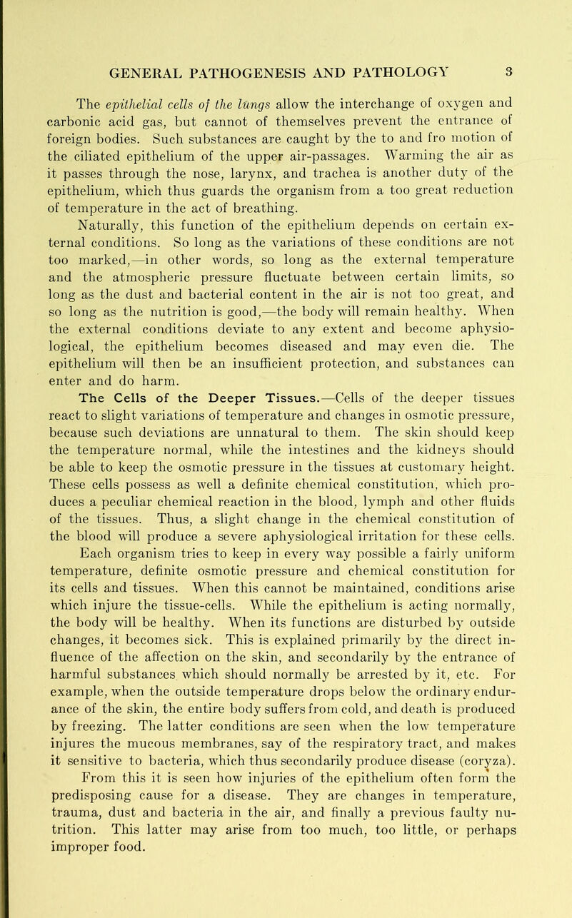 The epithelial cells of the lungs allow the interchange of oxygen and carbonic acid gas, but cannot of themselves prevent the entrance of foreign bodies. Such substances are caught by the to and fro motion of the ciliated epithelium of the upper air-passages. Warming the air as it passes through the nose, larynx, and trachea is another duty of the epithelium, which thus guards the organism from a too great reduction of temperature in the act of breathing. Naturally, this function of the epithelium depends on certain ex- ternal conditions. So long as the variations of these conditions are not too marked,—in other words, so long as the external temperature and the atmospheric pressure fluctuate between certain limits, so long as the dust and bacterial content in the air is not too great, and so long as the nutrition is good,—the body will remain healthy. When the external conditions deviate to any extent and become aphysio- logical, the epithelium becomes diseased and may even die. The epithelium will then be an insufficient protection, and substances can enter and do harm. The Cells of the Deeper Tissues.—Cells of the deeper tissues react to slight variations of temperature and changes in osmotic pressure, because such deviations are unnatural to them. The skin should keep the temperature normal, while the intestines and the kidneys should be able to keep the osmotic pressure in the tissues at customary height. These cells possess as well a definite chemical constitution, which pro- duces a peculiar chemical reaction in the blood, lymph and other fluids of the tissues. Thus, a slight change in the chemical constitution of the blood will produce a severe aphysiological irritation for these cells. Each organism tries to keep in every way possible a fairly uniform temperature, definite osmotic pressure and chemical constitution for its cells and tissues. When this cannot be maintained, conditions arise which injure the tissue-cells. While the epithelium is acting normally, the body will be healthy. When its functions are disturbed by outside changes, it becomes sick. This is explained primarily by the direct in- fluence of the affection on the skin, and secondarily by the entrance of harmful substances which should normally be arrested by it, etc. For example, when the outside temperature drops below the ordinary endur- ance of the skin, the entire body suffers from cold, and death is produced by freezing. The latter conditions are seen when the low temperature injures the mucous membranes, say of the respiratory tract, and makes it sensitive to bacteria, which thus secondarily produce disease (coryza). From this it is seen how injuries of the epithelium often form the predisposing cause for a disease. They are changes in temperature, trauma, dust and bacteria in the air, and finally a previous faulty nu- trition. This latter may arise from too much, too little, or perhaps improper food.