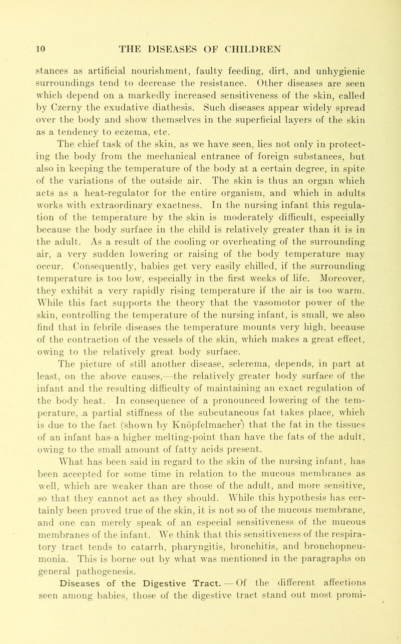 stances as artificial nourishment, faulty feeding, dirt, and unhygienic surroundings tend to decrease the resistance. Other diseases are seen which depend on a markedly increased sensitiveness of the skin, called by Czerny the exudative diathesis. Such diseases appear widely spread over the body and show themselves in the superficial layers of the skin as a tendency to eczema, etc. The chief task of the skin, as we have seen, lies not only in protect- ing the body from the mechanical entrance of foreign substances, but also in keeping the temperature of the body at a certain degree, in spite of the variations of the outside air. The skin is thus an organ which acts as a heat-regulator for the entire organism, and which in adults works with extraordinary exactness. In the nursing infant this regula- tion of the temperature by the skin is moderately difficult, especially because the body surface in the child is relatively greater than it is in the adult. As a result of the cooling or overheating of the surrounding air, a very sudden lowering or raising of the body temperature may occur. Consequently, babies get very easily chilled, if the surrounding temperature is too low, especially in the first weeks of life. Moreover, they exhibit a very rapidly rising temperature if the air is too warm. While this fact supports the theory that the vasomotor power of the skin, controlling the temperature of the nursing infant, is small, we also find that in febrile diseases the temperature mounts very high, because of the contraction of the vessels of the skin, which makes a great effect, owing to the relatively great body surface. The picture of still another disease, sclerema, depends, in part at least, on the above causes,—the relatively greater body surface of the infant and the resulting difficulty of maintaining an exact regulation of the body heat. In consecpience of a pronounced lowering of the tem- perature, a partial stiffness of the subcutaneous fat takes place, whicli is due to the fact (shown by Knopfelmacher) that the fat in the tissues of an infant haS'a higher melting-point than have the fats of the adult, owing to the small amount of fatty acids present. What has been said in regard to the skin of the nursing infant, has been accepted for some time in relation to the mucous membranes as well, which are weaker than are those of the adult, and more sensitive, so that they cannot act as they should. While this hypothesis has cer- tainly been proved true of the skin, it is not so of the mucous meml^rane, and one can merely speak of an especial sensitiveness of the mucous membranes of the infant. We think that this sensitiveness of the respira- tory tract tends to catarrh, pharyngitis, bronchitis, and bronchopneu- monia. This is borne out by what was mentioned in the paragraphs on general pathogenesis. Diseases of the Digestive Tract. — Of the different affections seen among babies, those of the digestive tract stand out most pronii-