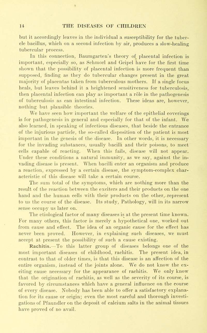 but it accordingly leaves in the individual a susceptibility for the tuber- cle bacillus, which on a second infection l)y air, produces a slow-healing tubercular process. In this connection, Baumgarten’s theory of placental infection is important, especially so, as Schmorl and Geipel have for the first time shown that the possibility of placental infection is more frequent than supposed, finding as they do tubercular changes present in the great majority of placentas taken from tuberculous mothers. If a single focus heals, but leaves behind it a heightened sensitiveness for tuberculosis, then placental infection can play as important a role in the pathogenesis of tuberculosis as can intestinal infection. These ideas are, however, nothing but plausible theories. AVe have seen how important the welfare of the epithelial coverings is for pathogenesis in general and especially for that of the infant. We also learned, in speaking of infectious diseases, that beside the entrance of the injurious particle, the so-called disposition of the patient is most important in the genesis of the disease. In other words, it is necessary for the invading substances, usually bacilli and their poisons, to meet cells capable of reacting. AA^hen this fails, disease will not appear. Under these conditions a natural immunity, as we say, against the in- vading disease is present. AA^hen bacilli enter an organism and produce a reaction, expressed by a certain disease, the symptom-complex char- acteristic of this disease will take a certain course. The sum total of the symptoms, which are nothing more than the result of the reaction between the exciters and their products on the one hand and the human cells with their products on the other, represent to us the course of the disease. Its study. Pathology, will in its narrow sense occupy us later on. The etiological factor of many diseases is at the present time known. For many others, this factor is merely a hypothetical one, worked out from cause and effect. The idea of an organic cause for the effect has never been proved. However, in explaining such diseases, we must accept at present the possibility of such a cause existing. Rachitis.—To this latter group of diseases belongs one of the most important diseases of childhood, rachitis. The present idea, in contrast to that of older times, is that this disease is an affection of the entire organism, instead of the joints alone. We do not know the ex- citing cause necessary for the appearance of rachitis. We only know that the origination of rachitis, as well as the severity of its course, is favored by circumstances which have a general influence on the course of every disease. Nobody has been able to offer a satisfactory explana- tion for its cause or origin; even the most careful and thorough investi- gations of Pfaundler on the deposit of calcium salts in the animal tissues have proved of no avail.