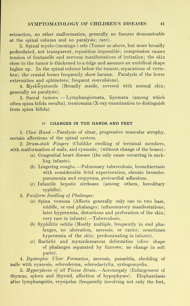 retraction, no other malformation, generally no fissures demonstrable at the spinal column and no paralysis; rare). 3. Spinal myelo-(meningo-) cele (Tumor as above, but more broadly pediculated, not transparent, reposition impossible; compression causes tension of fontanelle and nervous manifestations of irritation; the skin close to the tumor is thickened to a ridge and assumes an umbilical shape higher up. In the spinal column below the tumors, separations of verte- brae; the cranial bones frequently show lacunae. Paralysis of the lower extremities and sphincters; frequent convulsions). 4. Myelocystocele (Broadly sessile, covered with normal skin; generally no paralysis). 5. Sacral tumors. — Lymphangiomata, lipomata (among which often spina bifida occulta), teratomata (X-ray examination to distinguish from spina bifida). 19. CHANGES IN THE HANDS AND FEET 1. Claw Hand.—Paralysis of ulnar, progressive muscular atrophy, certain affections of the spinal system. 2. Drumstick Fingers (Clublike swelling of terminal members, with malformation of nails, and cyanosis; (without change of the bones): (а) Congenital heart disease Cfhe only cause occurring in suck- ling infants). (б) Lingering coughs.—Pulmonary tuberculosis, bronchiectasis with considerable fetid expectoration, chronic broncho- pneumonia and empyema, pericardial adhesions. (c) Infantile hepatic cirrhoses (among others, hereditary syphilis). 3. Fusiform Swelling of Phalanges: (a) Spina ventosa (Affects generally only one to two base, middle, or end phalanges; inflammatory manifestations; later hypersemia, distortions and perforation of the skin; very rare in infants).—Tuberculosis. (b) Syphilitic ostitis (Mostly multiple, frequently in end pha- langes, no ulceration, necrosis, or caries; sometimes hypersemia of the skin; predominating in infants). (c) Rachitic and myxcedematous deformities (olive shape of phalanges separated by furrows; no change in soft parts). 4. Dystrophic Ulcer Formation, necrosis, panaritia, shedding of nails with cyanosis, scleroderma, sclerodactylia, syringomyelia. 5. Hyperplasia of all Tissue Strata.—Acromegaly (Enlargement of thymus, spleen and thyroid, affection of hypophyses). Elephantiasis after lymphangeitis, erysipelas (frequently involving not only the feet,