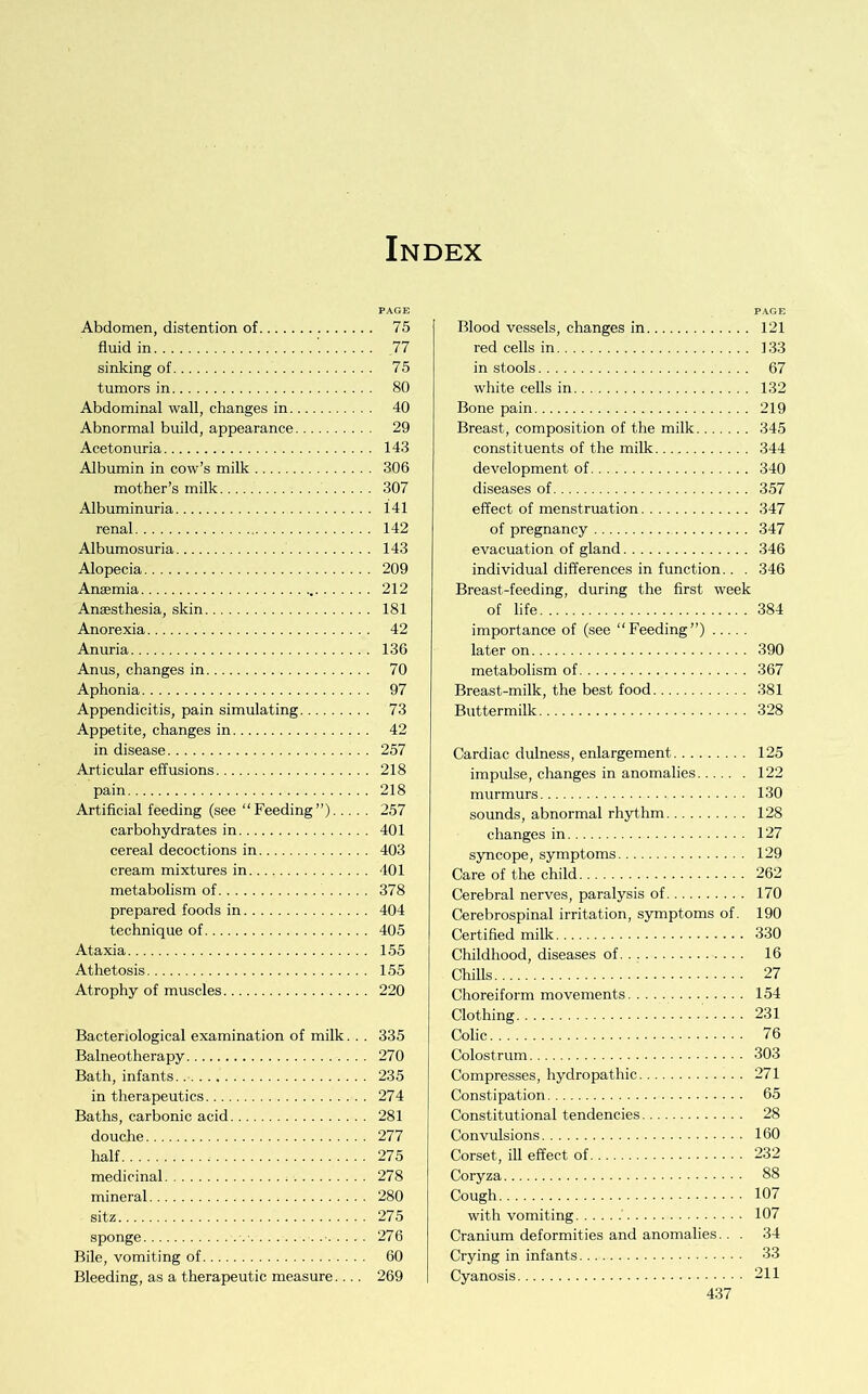 Index Abdomen, distention of fluid in sinking of tumors in Abdominal wall, changes in Abnormal build, appearance Acetonuria Albumin in cow’s milk mother’s milk Albuminuria renal Albumosuria Alopecia Anaemia Anaesthesia, skin Anorexia Anuria Anus, changes in Aphonia Appendicitis, pain simulating Appetite, changes in in disease Articular effusions pain Artificial feeding (see “Feeding”) carbohydrates in cereal decoctions in cream mixtures in metabolism of prepared foods in technique of Ataxia Athetosis Atrophy of muscles Bacteriological examination of milk.. . Balneotherapy Bath, infants in therapeutics Baths, carbonic acid douche half medicinal mineral sitz sponge Bile, vomiting of Bleeding, as a therapeutic measure Blood vessels, changes in 121 red cells in 133 in stools 67 white cells in 132 Bone pain 219 Breast, composition of the milk 345 constituents of the milk 344 development of 340 diseases of 357 effect of menstruation 347 of pregnancy 347 evacuation of gland 346 individual differences in function.. . 346 Breast-feeding, during the first week of life 384 importance of (see “Feeding”) later on 390 metabolism of 367 Breast-milk, the best food 381 Buttermilk 328 Cardiac dulness, enlargement 125 impulse, changes in anomalies 122 murmurs 130 sounds, abnormal rhythm 128 changes in 127 syncope, symptoms 129 Care of the child 262 Cerebral nerves, paralysis of 170 Cerebrospinal irritation, symptoms of. 190 Certified milk 330 Childhood, diseases of 16 Chills 27 Choreiform movements 154 Clothing 231 Colic 76 Colostrum 303 Compresses, hydropathic 271 Constipation 65 Constitutional tendencies 28 Convulsions 160 Corset, ill effect of 232 Coryza 88 Cough 107 with vomiting 107 Cranium deformities and anomalies.. . 34 Crying in infants 33 Cyanosis 211 P.4GE 75 77 75 80 40 29 143 306 307 141 142 143 209 212 181 42 136 70 97 73 42 257 218 218 257 401 403 401 378 404 405 155 155 220 335 270 235 274 281 277 275 278 280 275 276 60 269