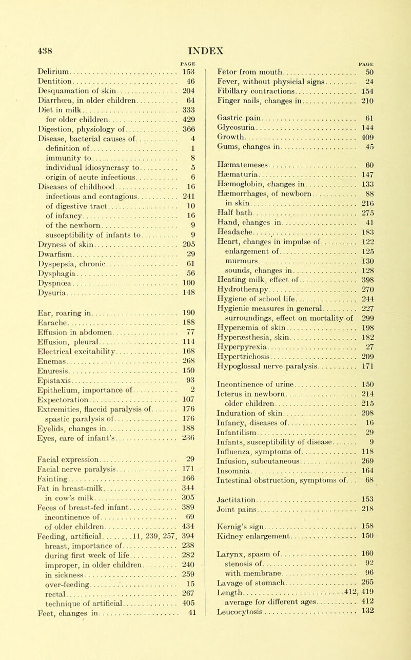 Delirium Dentition Desquamation of skin Diarrhoea, in older children Diet in milk for older children Digestion, physiology of Disease, bacterial causes of definition of immunity to individual idiosyncrasy to origin of acute infectious Diseases of childhood infectious and contagious of digestive tract of infancy of the newborn susceptibility of infants to Dryness of skin Dwarfism Dyspepsia, chronic Dysphagia Dyspnoea Dysuria Ear, roaring in Earache Effusion in abdomen Effusion, pleural Electrical excitability Enemas Enuresis Epistaxis Epithelium, importance of Expectoration Extremities, flaccid paralysis of spastic paralysis of Eyelids, changes in Eyes, care of infant’s Facial expression Facial nerve paralysis Fainting Fat in breast-milk in cow’s milk Feces of breast-fed infant incontinence of of older children Feeding, artificial 11, 239, 257, breast, importance of during first week of life improper, in older children in sickness over-feeding rectal technique of artificial Feet, changes in Fetor from mouth 50 Fever, without physicial signs 24 Fibillary contractions 154 Finger nails, changes in 210 Gastric pain 61 Glycosuria 144 Growth 409 Gums, changes in 45 Haematemeses 60 Haematuria 147 Haemoglobin, changes in 133 Haemorrhages, of newborn 88 in skin 216 Half bath 275 Hand, changes in 41 Headache 183 Heart, changes in impulse of 122 enlargement of 125 murmurs 130 sounds, changes in 128 Heating milk, effect of 398 Hydrotherapy 270 Hygiene of school life 244 Hygienic measures in general 227 surroundings, effect on mortality of 299 Hyperaemia of skin 198 Hyperaesthesia, skin 182 Hyperpyrexia 27 Hypertrichosis 209 Hypoglossal nerve paralysis 171 Incontinence of urine 150 Icterus in newborn 214 older children 215 Induration of skin 208 Infancy, diseases of 16 Infantilism 29 Infants, susceptibility of disease 9 Influenza, symptoms of 118 Infusion, subcutaneous 269 Insomnia 164 Intestinal obstruction, symptoms of. . . 68 Jactitation 153 Joint pains 218 Kernig’s sign 158 Kidney enlargement 150 Larynx, spasm of 160 stenosis of 92 with membrane 96 Lavage of stomach 265 Length 412, 419 average for different ages 412 Leucocytosis 132 PAGE 153 46 204 64 333 429 366 4 1 8 5 6 16 241 10 16 9 9 205 29 61 56 100 148 190 188 77 114 168 268 150 93 2 107 176 176 188 236 29 171 166 344 305 389 69 434 394 238 282 240 259 15 267 405 41