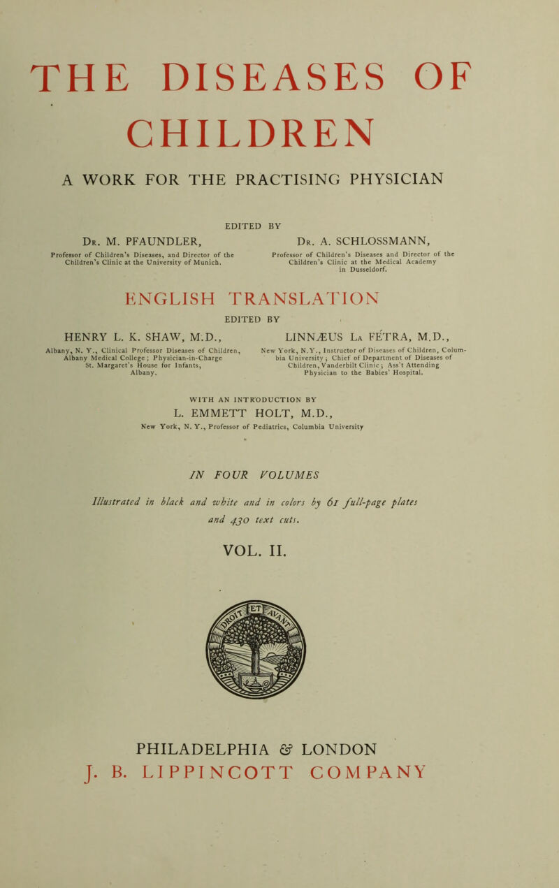 THE DISEASES OF CHIEDREN A WORK FOR THE PRACTISING PHYSICIAN EDITED BY Dr. M. PFAUNDLER, Dr. A. SCHLOSSMANN, Professor of Children’s Diseases, and Director of the Children’s Clinic at the University of Munich. Professor of Children’s Diseases and Director of the Children’s Clinic at the Medical Academy in Dusseldorf. ENGLISH TRANSLATION EDITED BY HENRY L. K. SHAW, M.D., LINNAEUS La FETRA, M.D., Albany, N. Y., Clinical Professor Diseases of Children, Albany Medical College ; Physician-in-Charge St. Margaret’s House for Infants, Albany. New York, N.Y., Instructor of Diseases of Children, Colum- bia University ; Chief of Department of Diseases of Children, Vanderbilt Clinic ; Ass’t Attending Physician to the Babies’ Hospital. WITH AN INTRODUCTION BY L. EMMETT HOLT, M.D., New York, N. Y., Professor of Pediatrics, Columbia University IN FOUR VOLUMES Illustrated in black and white and in colors by 61 full-page plates and 4jo text cuts. VOL. II. PHILADELPHIA & LONDON J. B. LIPPINCOTT COMPANY