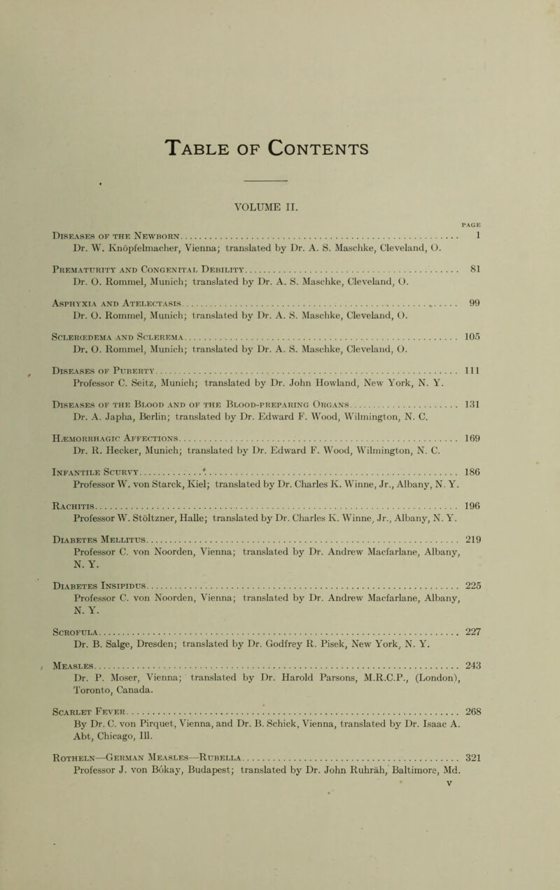 Table of Contents VOLUME II. PAGE Diseases of the Newborn 1 Dr. W. Knopfelmacher, Vienna; translated by Dr. A. S. Maschke, Cleveland, O. Prematurity and Congenital Debility 81 Dr. O. Rommel, Munich; translated by Dr. A. S. Maschke, Cleveland, O. Asphyxia and Atelectasis 99 Dr. O. Rommel, Munich; translated by Dr. A. S. Maschke, Cleveland, O. ScLERCEDEMA AND SCLEREMA 105 Dr. O. Rommel, Munich; translated by Dr. A. S.. Maschke, Cleveland, O. Diseases of Puberty Ill Professor C. Seitz, Munich; translated by Dr. John Howland, New York, N. Y. Diseases of the Blood and of the Blood-preparing Organs 1.31 Dr. A. Japha, Berlin; translated by Dr. Edward F. Wood, Wilmington, N. C. Haemorrhagic Affections 169 Dr. R. Hecker, Munich; translated by Dr. Edward F. Wood, Wilmington, N. C. Infantile Scurvy *. 186 Professor W. von Starck, Kiel; translated by Dr. Charles K. Winne, Jr., Albany, N. Y. Rachitis 196 Professor W. Stoltzner, Halle; translated by Dr. Charles K. Winne, Jr., Albany, N. Y. Diabetes Mellitus 219 Professor C. von Noorden, Vienna; translated by Dr. Andrew Macfarlane, Albany, N. Y. Diabetes Insipidus 225 Professor C. von Noorden, Vienna; translated by Dr. Andrew Macfarlane, Albany, N. Y. Scrofula 227 Dr. B. Salge, Dresden; translated by Dr. Godfrey R. Pisek, New York, N. Y. , Measles 243 Dr. P. Moser, Vienna; translated by Dr. Harold Parsons, M.R.C.P., (London), Toronto, Canada. Scarlet Fever 268 By Dr. C. von Pirquet, Vienna, and Dr. B. Schick, Vienna, translated by Dr. Isaac A. Abt, Chicago, 111. Rotheln—German Measles—Rubella 321 Professor J. von Bokay, Budapest; translated by Dr. John Ruhrah, Baltimore, Md.