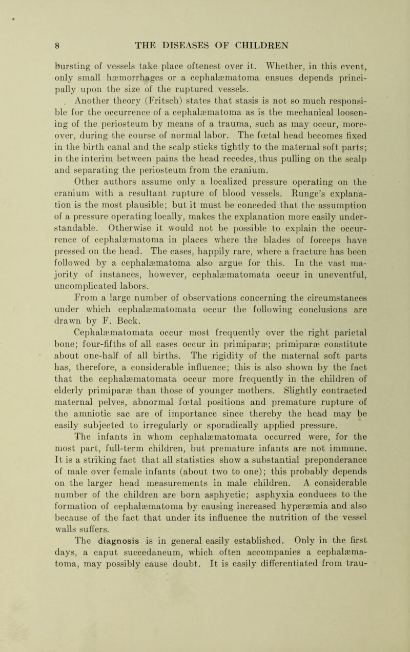 bursting of vessels take place oftenest over it. Whether, in this event, only small haemorrhages or a cephalaematoma ensues depends princi- pally upon the size of the ruptured vessels. Another theory (Fritsch) states that stasis is not so much responsi- ble for the occurrence of a cephalaematoma as is the mechanical loosen- ing of the periosteum by means of a trauma, such as may occur, more- over, during the course of normal labor. The foetal head becomes fixed in the birth canal and the scalp sticks tightly to the maternal soft parts; in the interim between pains the head recedes, thus pulling on the scalp and separating the periosteum from the cranium. Other authors assume only a localized pressure operating on the cranium with a resultant rupture of blood vessels. Runge’s explana- tion is the most plausible; but it must be conceded that the assumption of a pressure operating locally, makes the explanation more easily under- standable. Otherwise it would not be possible to explain the occur- rence of cephalaematoma in places where the blades of forceps have pressed on the head. The cases, happily rare, where a fracture has been followed by a cephalaematoma also argue for this. In the vast ma- jority of instances, however, cephalaematomata occur in uneventful, uncomplicated labors. From a large number of observations concerning the circumstances under which cephalaematomata occur the following conclusions are drawn by F. Beck. Cephalaematomata occur most frequently over the right parietal bone; four-fifths of all cases occur in primiparae; primiparae constitute about one-half of all births. The rigidity of the maternal soft parts has, therefore, a considerable influence; this is also shown by the fact that the cephalaematomata occur more frequently in the children of elderly primiparae than those of younger mothers. Slightly contracted maternal pelves, abnormal foetal positions and premature rupture of the amniotic sac are of importance since thereby the head may be easily subjected to irregularly or sporadically applied pressure. The infants in whom cephalaematomata occurred were, for the most part, full-term children, but premature infants are not immune. It is a striking fact that all statistics show a substantial preponderance of male over female infants (about two to one); this probably depends on the larger head measurements in male children. A considerable number of the children are born asphyctic; asphyxia conduces to the formation of cephalaematoma by causing increased hyperaemia and also because of the fact that under its influence the nutrition of the vessel walls suffers. The diagnosis is in general easily established. Only in the first days, a caput succedaneum, which often accompanies a cephalaema- toma, may possibly cause doubt. It is easily differentiated from trau-