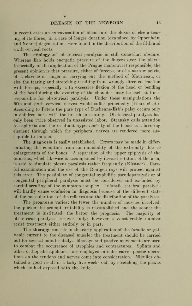 in recent cases an extravasation of blood into the plexus or else a tear- ing of its fibres; in a case of longer duration (examined by Oppenheim and Nonne) degenerations were found in the distribution of the fifth and sixth cervical roots. The etiology .of obstetrical paralysis is still somewhat obscure. Whereas Erb holds energetic pressure of the fingers over the plexus (especially in the application of the Prague manoeuvre) responsible, the present opinion is that pressure, either of forceps, or of a narrow pelvis, of a clavicle or finger in carrying out the method of Mauriceau, or else the tearing and stretching resulting from wrongly directed traction with forceps, especially with excessive flexion of the head or bending of the head during the evolving of the shoulder, may be each at times responsible for obstetrical paralysis. Under these manipulations the fifth and sixth cervical nerves would suffer principally (Fieux et al.). According to Peters the pure type of Duchenne-Erb’s palsy occurs only in children born with the breech presenting. Obstetrical paralysis has only been twice observed in unassisted labor. Stransky calls attention to asphyxia and the resultant hypervenosity of the blood as a favoring element through which the peripheral nerves are rendered more sus- ceptible to trauma. The diagnosis is easily established. Errors may be made in differ- entiating the condition from an immobility of the extremity due to enlargements of the bones. A separation of the upper epiphysis of the humerus, which likewise is accompanied by inward rotation of the arm, is said to simulate plexus paralysis rather frequently (Kiistner). Care- ful examination and the use of the Rontgen rays will protect against this error. The possibility of congenital syphilitic pseudoparalysis or of congenital peripheral paralysis must be considered and excluded by careful scrutiny of the symptom-complex. Infantile cerebral paralysis will hardly cause confusion in diagnosis because of the different state of the muscular tone of the reflexes and the distribution of the paralyses. The prognosis varies: the fewer the number of muscles involved, the quicker the prompt irritability is re-established and the sooner the treatment is instituted, the better the prognosis. The majority of obstetrical paralyses recover fully; however a considerable number resist treatment either entirely or in part. The therapy consists in the early application of the faradic or gal- vanic current to the diseased muscle; the treatment should be carried out for several minutes daily. Massage and passive movements are used to combat the occurrence of atrophies and contractures. Splints and other orthopedic appliances are employed in older cases; plastic opera- tions on the tendons and nerves come into consideration. Mikulicz ob- tained a good result in a baby five weeks old, by stretching the plexus which he had exposed with the knife.