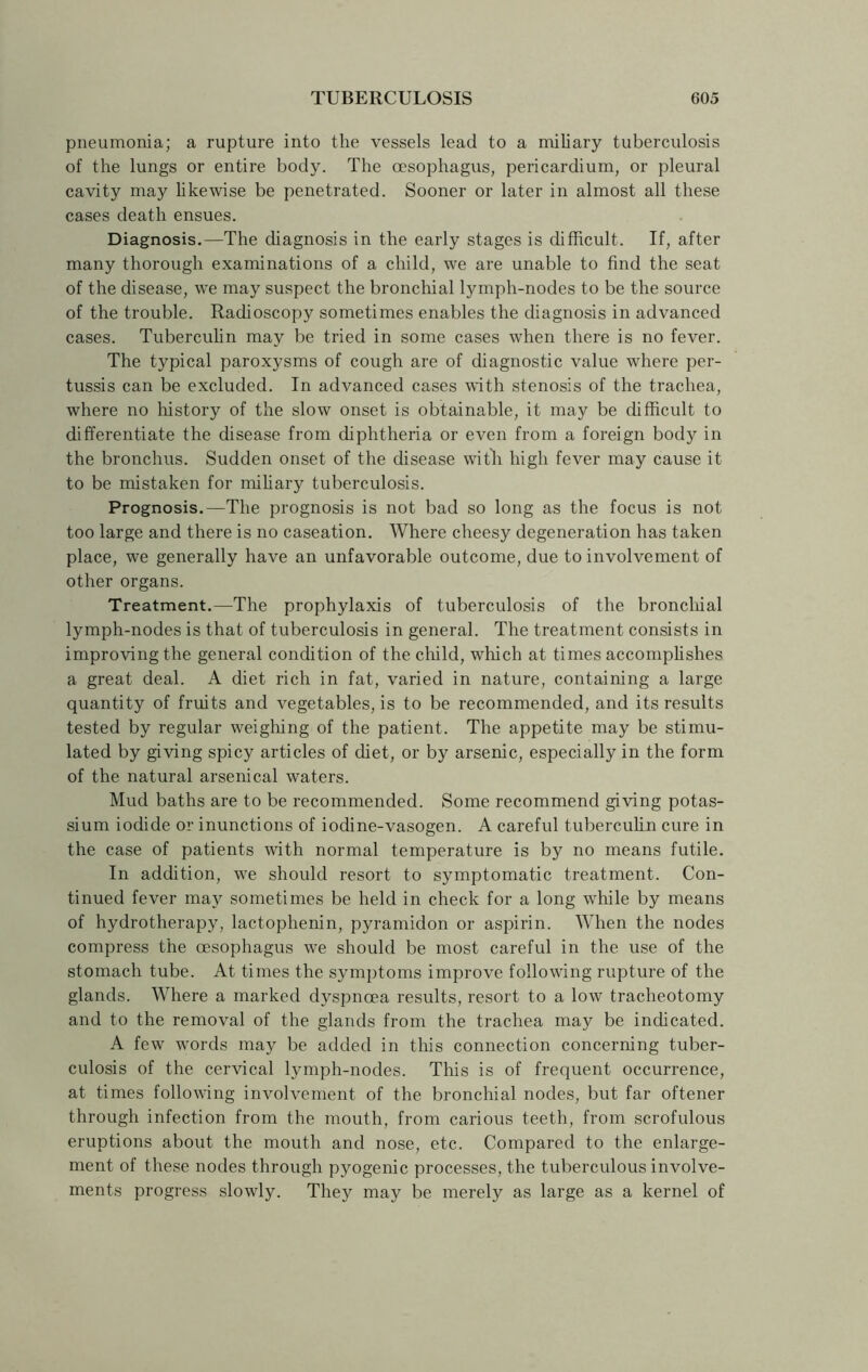 pneumonia; a rupture into the vessels lead to a miliary tuberculosis of the lungs or entire body. The oesophagus, pericardium, or pleural cavity may likewise be penetrated. Sooner or later in almost all these cases death ensues. Diagnosis.—The diagnosis in the early stages is difficult. If, after many thorough examinations of a child, we are unable to find the seat of the disease, we may suspect the bronchial lymph-nodes to be the source of the trouble. Radioscopy sometimes enables the diagnosis in advanced cases. Tuberculin may be tried in some cases when there is no fever. The typical paroxysms of cough are of diagnostic value where per- tussis can be excluded. In advanced cases with stenosis of the trachea, where no history of the slow onset is obtainable, it may be difficult to differentiate the disease from diphtheria or even from a foreign body in the bronchus. Sudden onset of the disease with, high fever may cause it to be mistaken for miliary tuberculosis. Prognosis.—The prognosis is not bad so long as the focus is not too large and there is no caseation. Where cheesy degeneration has taken place, we generally have an unfavorable outcome, due to involvement of other organs. Treatment.—The prophylaxis of tuberculosis of the bronchial lymph-nodes is that of tuberculosis in general. The treatment consists in improving the general condition of the child, which at times accomplishes a great deal. A diet rich in fat, varied in nature, containing a large quantity of fruits and vegetables, is to be recommended, and its results tested by regular weighing of the patient. The appetite may be stimu- lated by giving spicy articles of diet, or by arsenic, especially in the form of the natural arsenical waters. Mud baths are to be recommended. Some recommend giving potas- sium iodide or inunctions of iodine-vasogen. A careful tuberculin cure in the case of patients with normal temperature is by no means futile. In addition, we should resort to symptomatic treatment. Con- tinued fever may sometimes be held in check for a long while by means of hydrotherapy, lactophenin, pyramidon or aspirin. When the nodes compress the oesophagus we should be most careful in the use of the stomach tube. At times the symptoms improve following rupture of the glands. Where a marked dyspnoea results, resort to a low tracheotomy and to the removal of the glands from the trachea may be indicated. A few words may be added in this connection concerning tuber- culosis of the cervical lymph-nodes. This is of frequent occurrence, at times following involvement of the bronchial nodes, but far oftener through infection from the mouth, from carious teeth, from scrofulous eruptions about the mouth and nose, etc. Compared to the enlarge- ment of these nodes through pyogenic processes, the tuberculous involve- ments progress slowly. They may be merely as large as a kernel of