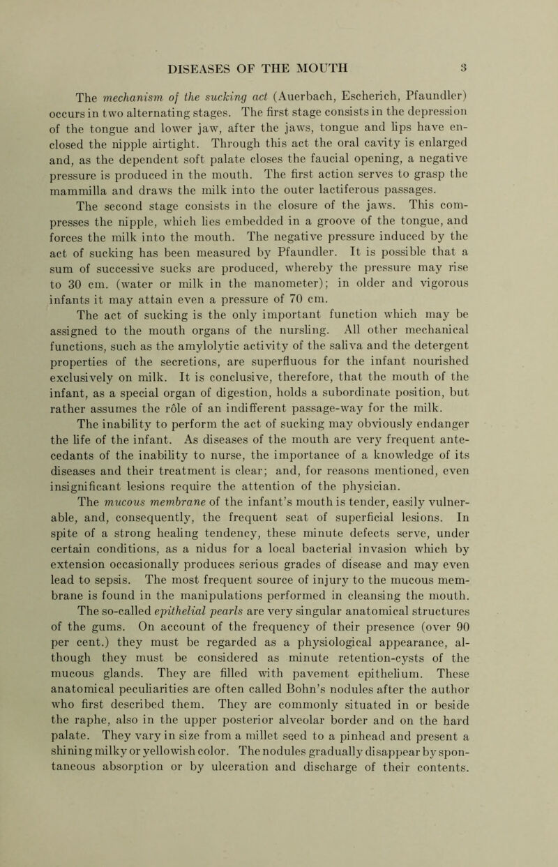 The mechanism of the sucking act (Auerbach, Escherich, Pfaundler) occurs in two alternating stages. The first stage consists in the depression of the tongue and lower jaw, after the jaws, tongue and lips have en- closed the nipple airtight. Through this act the oral cavity is enlarged and, as the dependent soft palate closes the faucial opening, a negative pressure is produced in the mouth. The first action serves to grasp the mammilla and draws the milk into the outer lactiferous passages. The second stage consists in the closure of the jaws. This com- presses the nipple, which lies embedded in a groove of the tongue, and forces the milk into the mouth. The negative pressure induced by the act of sucking has been measured by Pfaundler. It is possible that a sum of successive sucks are produced, whereby the pressure may rise to 30 cm. (water or milk in the manometer); in older and vigorous infants it may attain even a pressure of 70 cm. The act of sucking is the only important function which may be assigned to the mouth organs of the nursling. All other mechanical functions, such as the amylolytic activity of the saliva and the detergent properties of the secretions, are superfluous for the infant nourished exclusively on milk. It is conclusive, therefore, that the mouth of the infant, as a special organ of digestion, holds a subordinate position, but rather assumes the role of an indifferent passage-way for the milk. The inability to perform the act of sucking may obviously endanger the life of the infant. As diseases of the mouth are very frequent ante- cedants of the inability to nurse, the importance of a knowledge of its diseases and their treatment is clear; and, for reasons mentioned, even insignificant lesions require the attention of the physician. The mucous membrane of the infant’s mouth is tender, easily vulner- able, and, consequently, the frequent seat of superficial lesions. In spite of a strong healing tendency, these minute defects serve, under certain conditions, as a nidus for a local bacterial invasion which by extension occasionally produces serious grades of disease and may even lead to sepsis. The most frequent source of injury to the mucous mem- brane is found in the manipulations performed in cleansing the mouth. The so-called epithelial pearls are very singular anatomical structures of the gums. On account of the frequency of their presence (over 90 per cent.) they must be regarded as a physiological appearance, al- though they must be considered as minute retention-cysts of the mucous glands. They are filled with pavement epithelium. These anatomical peculiarities are often called Bohn’s nodules after the author who first described them. They are commonly situated in or beside the raphe, also in the upper posterior alveolar border and on the hard palate. They vary in size from a millet seed to a pinhead and present a shining milky or yellowish color. The nodules gradually disappear by spon- taneous absorption or by ulceration and discharge of their contents.