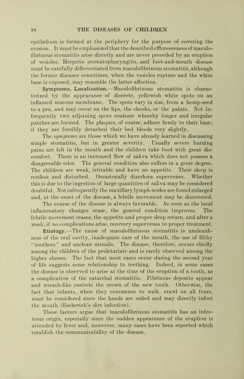 epithelium is formed at the periphery for the purpose of covering the erosion. It must be emphasized that the described efflorescences of maculo- fibrinous stomatitis arise directly and are never preceded by an eruption of vesicles. Herpetic stomatopharyngitis, and foot-and-mouth disease must be carefully differentiated from maculofibrinous stomatitis, although the former diseases sometimes, when the vesicles rupture and the white base is exposed, may resemble the latter affection. Symptoms, Localization.—Maculofibrinous stomatitis is charac- terized by the appearance of discrete, yellowish white spots on an inflamed mucous membrane. The spots vary in size, from a hemp-seed to a pea, and may occur on the lips, the cheeks, or the palate. Not in- frequently two adjoining spots coalesce whereby longer and irregular patches are formed. The plaques, of course, adhere firmly to their base; if they are forcibly detached their bed bleeds very slightly. The symptoms are those which we have already learned in discussing simple stomatitis, but in greater severity. Usually severe burning pains are felt in the mouth and the children take food with great dis- comfort. There is an increased flow of saliva which does not possess a disagreeable odor. The general condition also suffers in a great degree. The children are weak, irritable and have no appetite. Their sleep is restless and disturbed. Occasionally diarrhoea supervenes. Whether this is due to the ingestion of large quantities of saliva may be considered doubtful. Not infrequently the maxillary lymph-nodes are found enlarged and, at the onset of the disease, a febrile movement may be discovered. The course of the disease is always favorable. As soon as the local inflammatory changes cease, the general condition improves. The febrile movement ceases, the appetite and proper sleep return, and after a week, if no complications arise, recovery supervenes to proper treatment. Etiology.—The cause of maculofibrinous stomatitis is uncleanli- ness of the oral cavity, inadequate care of the mouth, the use of filthy “soothers” and unclean utensils. The disease, therefore, occurs chiefly among the children of the proletariate and is rarely observed among the higher classes. The fact that most cases occur during the second year of life suggests some relationship to teething. Indeed, in some cases the disease is observed to arise at the time of the eruption of a tooth, as a complication of the catarrhal stomatitis. Fibrinous deposits appear and wreath-like encircle the crown of the new tooth. Otherwise, the fact that infants, when they commence to walk, crawl on all fours, must be considered since the hands are soiled and may directly infect the mouth (Escherich’s dirt infection). These factors argue that maculofibrinous stomatitis has an infec- tious origin, especially since the sudden appearance of the eruption is attended by fever and, moreover, many cases have been reported which establish the communicability of the disease.