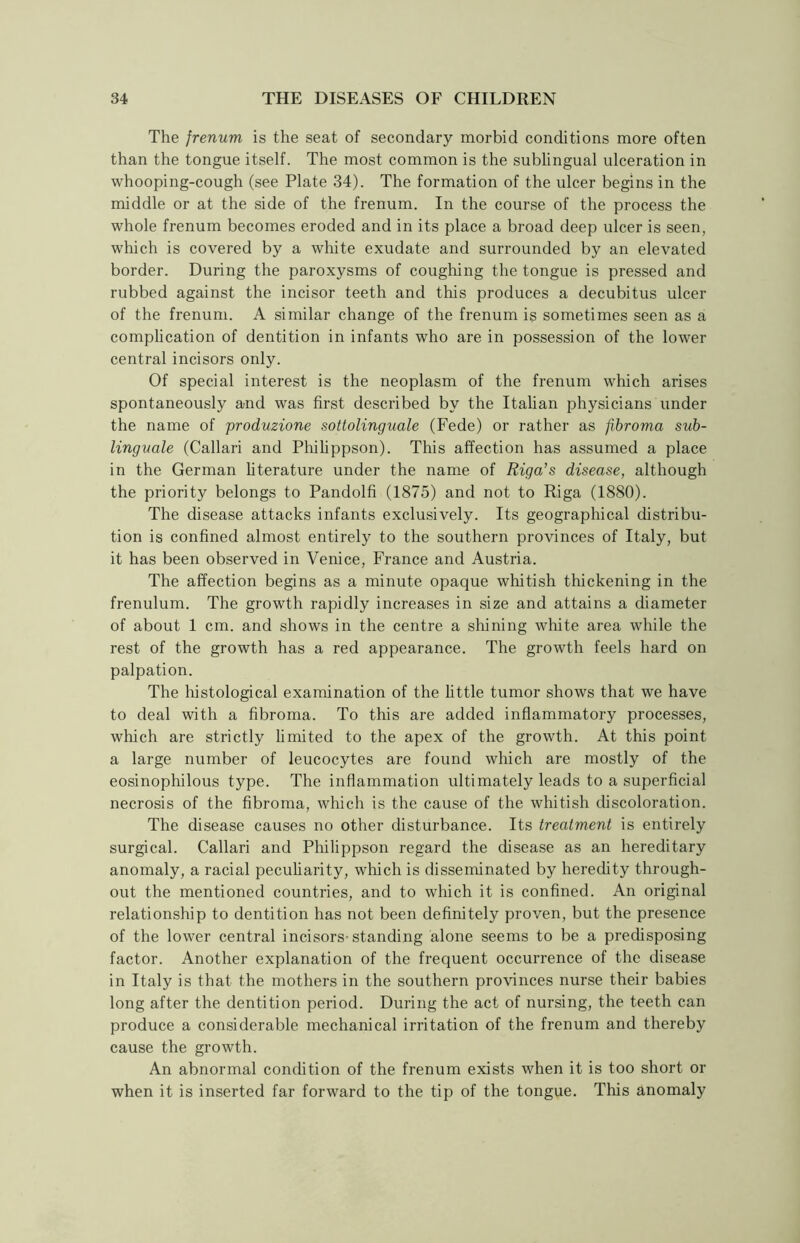 The frenum is the seat of secondary morbid conditions more often than the tongue itself. The most common is the sublingual ulceration in whooping-cough (see Plate 34). The formation of the ulcer begins in the middle or at the side of the frenum. In the course of the process the whole frenum becomes eroded and in its place a broad deep ulcer is seen, which is covered by a white exudate and surrounded by an elevated border. During the paroxysms of coughing the tongue is pressed and rubbed against the incisor teeth and this produces a decubitus ulcer of the frenum. A similar change of the frenum is sometimes seen as a complication of dentition in infants who are in possession of the lower central incisors only. Of special interest is the neoplasm of the frenum which arises spontaneously and was first described by the Italian physicians under the name of produzione sottolinguale (Fede) or rather as fibroma sub- linguale (Callari and Philippson). This affection has assumed a place in the German literature under the name of Riga’s disease, although the priority belongs to Pandolfi (1875) and not to Riga (1880). The disease attacks infants exclusively. Its geographical distribu- tion is confined almost entirely to the southern provinces of Italy, but it has been observed in Venice, France and Austria. The affection begins as a minute opaque whitish thickening in the frenulum. The growth rapidly increases in size and attains a diameter of about 1 cm. and shows in the centre a shining white area while the rest of the growth has a red appearance. The growth feels hard on palpation. The histological examination of the little tumor shows that we have to deal with a fibroma. To this are added inflammatory processes, which are strictly limited to the apex of the growth. At this point a large number of leucocytes are found which are mostly of the eosinophilous type. The inflammation ultimately leads to a superficial necrosis of the fibroma, which is the cause of the whitish discoloration. The disease causes no other disturbance. Its treatment is entirely surgical. Callari and Philippson regard the disease as an hereditary anomaly, a racial peculiarity, which is disseminated by heredity through- out the mentioned countries, and to which it is confined. An original relationship to dentition has not been definitely proven, but the presence of the lower central incisors-standing alone seems to be a predisposing factor. Another explanation of the frequent occurrence of the disease in Italy is that the mothers in the southern provinces nurse their babies long after the dentition period. During the act of nursing, the teeth can produce a considerable mechanical irritation of the frenum and thereby cause the growth. An abnormal condition of the frenum exists when it is too short or when it is inserted far forward to the tip of the tongue. This anomaly