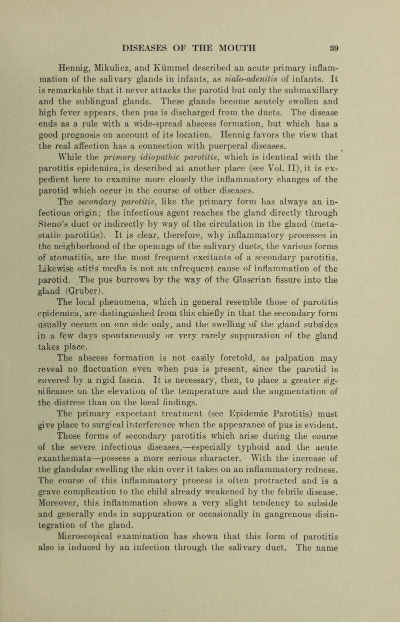 Hennig, Mikulicz, and Kiimmel described an acute primary inflam- mation of the salivary glands in infants, as sialo-adenitis of infants. It is remarkable that it never attacks the parotid but only the submaxillary and the sublingual glands. These glands become acutely swollen and high fever appears, then pus is discharged from the ducts. The disease ends as a rule with a wide-spread abscess formation, but which has a good prognosis on account of its location. Hennig favors the view that the real affection has a connection with puerperal diseases. While the primary idiopathic parotitis, which is identical with the parotitis epidemica, is described at another place (see Vol. II), it is ex- pedient here to examine more closely the inflammatory changes of the parotid which occur in the course of other diseases. The secondary parotitis, like the primary form has always an in- fectious origin; the infectious agent reaches the gland directly through Steno’s duct or indirectly by way of the circulation in the gland (meta- static parotitis). It is clear, therefore, why inflammatory processes in the neighborhood of the openings of the salivary ducts, the various forms of stomatitis, are the most frequent excitants of a secondary parotitis. Likewise otitis mecha is not an infrequent cause of inflammation of the parotid. The pus burrows by the way of the Glaserian fissure into the gland (Gruber). The local phenomena, which in general resemble those of parotitis epidemica, are distinguished from this chiefly in that the secondary form usually occurs on one side only, and the swelling of the gland subsides in a few days spontaneously or very rarely suppuration of the gland takes place. The abscess formation is not easily foretold, as palpation may reveal no fluctuation even when pus is present, since the parotid is covered by a rigid fascia. It is necessary, then, to place a greater sig- nificance on the elevation of the temperature and the augmentation of the distress than on the local findings. The primary expectant treatment (see Epidemic Parotitis) must give place to surgical interference when the appearance of pus is evident. Those forms of secondary parotitis which arise during the course of the severe infectious diseases,—especially typhoid and the acute exanthemata—possess a more serious character. With the increase of the glandular swelling the skin over it takes on an inflammatory redness. The course of this inflammatory process is often protracted and is a grave complication to the child already weakened by the febrile disease. Moreover, this inflammation shows a very slight tendency to subside and generally ends in suppuration or occasionally in gangrenous disin- tegration of the gland. Microscopical examination has shown that this form of parotitis also is induced by an infection through the salivary duct. The name