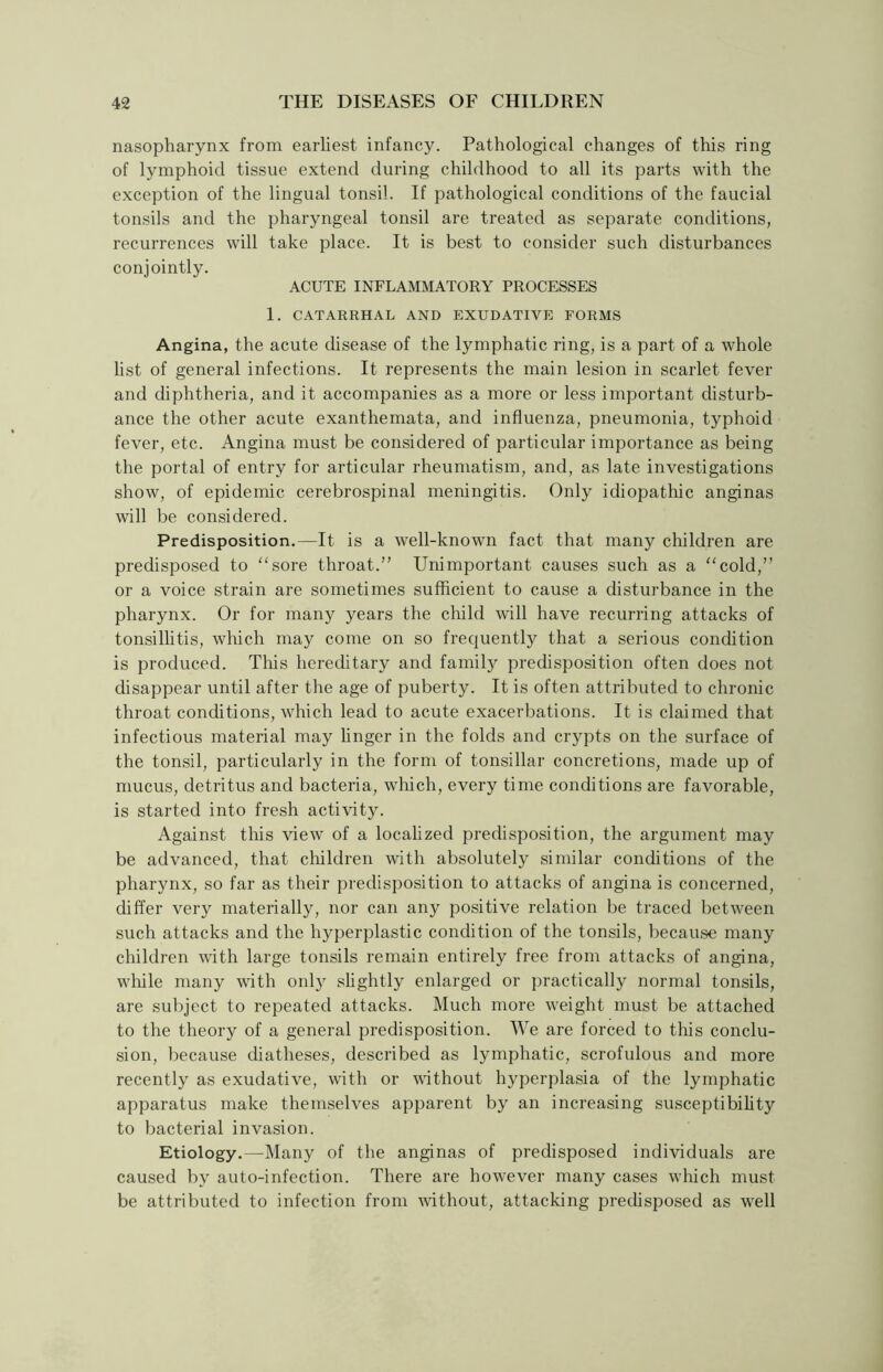 nasopharynx from earliest infancy. Pathological changes of this ring of lymphoid tissue extend during childhood to all its parts with the exception of the lingual tonsil. If pathological conditions of the faucial tonsils and the pharyngeal tonsil are treated as separate conditions, recurrences will take place. It is best to consider such disturbances conjointly. ACUTE INFLAMMATORY PROCESSES 1. CATARRHAL AND EXUDATIVE FORMS Angina, the acute disease of the lymphatic ring, is a part of a whole list of general infections. It represents the main lesion in scarlet fever and diphtheria, and it accompanies as a more or less important disturb- ance the other acute exanthemata, and influenza, pneumonia, typhoid fever, etc. Angina must be considered of particular importance as being the portal of entry for articular rheumatism, and, as late investigations show, of epidemic cerebrospinal meningitis. Only idiopathic anginas will be considered. Predisposition.—It is a well-known fact that many children are predisposed to sore throat.” Unimportant causes such as a “cold,” or a voice strain are sometimes sufficient to cause a disturbance in the pharynx. Or for many years the child will have recurring attacks of tonsillitis, which may come on so frequently that a serious condition is produced. Tins hereditary and family predisposition often does not disappear until after the age of puberty. It is often attributed to chronic throat conditions, which lead to acute exacerbations. It is claimed that infectious material may linger in the folds and crypts on the surface of the tonsil, particularly in the form of tonsillar concretions, made up of mucus, detritus and bacteria, which, every time conditions are favorable, is started into fresh activity. Against this view of a localized predisposition, the argument may be advanced, that children with absolutely similar conditions of the pharynx, so far as their predisposition to attacks of angina is concerned, differ very materially, nor can any positive relation be traced between such attacks and the hyperplastic condition of the tonsils, because many children with large tonsils remain entirely free from attacks of angina, while many with only slightly enlarged or practically normal tonsils, are subject to repeated attacks. Much more weight must be attached to the theory of a general predisposition. We are forced to this conclu- sion, because diatheses, described as lymphatic, scrofulous and more recently as exudative, with or without hyperplasia of the lymphatic apparatus make themselves apparent by an increasing susceptibility to bacterial invasion. Etiology.—Many of the anginas of predisposed individuals are caused by auto-infection. There are however many cases which must be attributed to infection from without, attacking predisposed as well