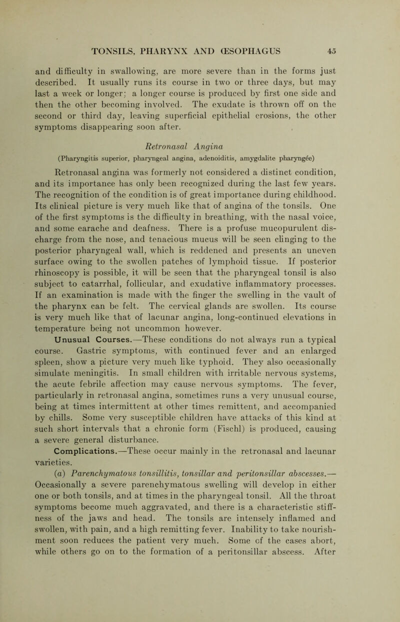 and difficulty in swallowing, are more severe than in the forms just described. It usually runs its course in two or three days, but may last a week or longer; a longer course is produced by first one side and then the other becoming involved. The exudate is thrown off on the second or third day, leaving superficial epithelial erosions, the other symptoms disappearing soon after. Retronasal Angina (Pharyngitis superior, pharyngeal angina, adenoiditis, amygdalite pharyngee) Retronasal angina was formerly not considered a distinct condition, and its importance has only been recognized during the last few years. The recognition of the condition is of great importance during childhood. Its clinical picture is very much like that of angina of the tonsils. One of the first symptoms is the difficulty in breathing, with the nasal voice, and some earache and deafness. There is a profuse mucopurulent dis- charge from the nose, and tenacious mucus will be seen clinging to the posterior pharyngeal wall, which is reddened and presents an uneven surface owing to the swollen patches of lymphoid tissue. If posterior rhinoscopy is possible, it will be seen that the pharyngeal tonsil is also subject to catarrhal, follicular, and exudative inflammatory processes. If an examination is made with the finger the swelling in the vault of the pharynx can be felt. The cervical glands are swollen. Its course is very much like that of lacunar angina, long-continued elevations in temperature being not uncommon however. Unusual Courses.—-These conditions do not always run a typical course. Gastric symptoms, with continued fever and an enlarged spleen, show a picture very much like typhoid. They also occasionally simulate meningitis. In small children with irritable nervous systems, the acute febrile affection may cause nervous symptoms. The fever, particularly in retronasal angina, sometimes runs a very unusual course, being at times intermittent at other times remittent, and accompanied by chills. Some very susceptible children have attacks of this kind at such short intervals that a chronic form (Fischl) is produced, causing a severe general disturbance. Complications.—These occur mainly in the retronasal and lacunar varieties. (a) Parenchymatous tonsillitis, tonsillar and 'peritonsillar abscesses.— Occasionally a severe parenchymatous swelling will develop in either one or both tonsils, and at times in the pharyngeal tonsil. All the throat symptoms become much aggravated, and there is a characteristic stiff- ness of the jaws and head. The tonsils are intensely inflamed and swollen, with pain, and a high remitting fever. Inability to take nourish- ment soon reduces the patient very much. Some cf the cases abort, while others go on to the formation of a peritonsillar abscess. After