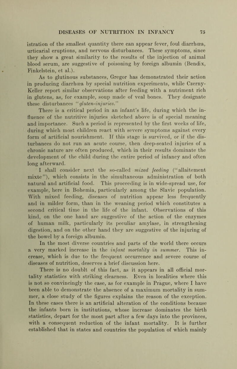 istration of the smallest quantity there can appear fever, foul diarrhoea, urticarial eruptions, and nervous disturbances. These symptoms, since they show a great similarity to the results of the injection of animal blood serum, are suggestive of poisoning by foreign albumin (Bendix, Finkelstein, et ah). As to glutinous substances, Gregor has demonstrated their action in producing diarrhoea by special nutrition experiments, while Czerny- Keller report similar observations after feeding with a nutriment rich in glutens, as, for example, soup made of veal bones. They designate these disturbances “gluten-injuries.” There is a critical period in an infant’s life, during which the in- fluence of the nutritive injuries sketched above is of special meaning and importance. Such a period is represented by the first weeks of life, during which most children react with severe symptoms against every form of artificial nourishment. If this stage is survived, or if the dis- turbances do not run an acute course, then deep-seated injuries of a chronic nature are often produced, which in their results dominate the development of the child during the entire period of infancy and often long afterward. I shall consider next the so-called mixed feeding (“allaitement mixte”), which consists in the simultaneous administration of both natural and artificial food. This proceeding is in wide-spread use, for example, here in Bohemia, particularly among the Slavic population. With mixed feeding, diseases of nutrition appear less frequently and in milder form, than in the weaning period which constitutes a second critical time in the life of the infant. Observations of this kind, on the one hand are suggestive of the action of the enzymes of human milk, particularly its peculiar amylase, in strengthening digestion, and on the other hand they are suggestive of the injuring of the bowel by a foreign albumin. In the most diverse countries and parts of the world there occurs a very marked increase in the infant mortality in summer. This in- crease, which is due to the frequent occurrence and severe course of diseases of nutrition, deserves a brief discussion here. There is no doublt of this fact, as it appears in all official mor- tality statistics with striking clearness. Even in localities where this is not so convincingly the case, as for example in Prague, where I have been able to demonstrate the absence of a maximum mortality in sum- mer, a close study of the figures explains the reason of the exception. In these cases there is an artificial alteration of the conditions because the infants born in institutions, whose increase dominates the birth statistics, depart for the most part after a few days into the provinces, with a consequent reduction of the infant mortality. It is further established that in states and countries the population of which mainly