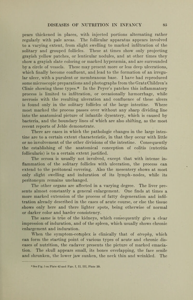 pears thickened in places, with injected portions alternating rather regularly with pale areas. The follicular apparatus appears involved to a varying extent, from slight swelling to marked infiltration of the solitary and grouped follicles. These at times show only projecting grayish yellow patches, or lenticular nodules, and at other times they show a grayish slate coloring or marked hypersemia, and are surrounded by a circle of vessels. These may present more or less deep ulcerations, which finally become confluent, and lead to the formation of an irregu- lar ulcer, with a purulent or membranous base. I have had reproduced some microscopic preparations and photographs from the Gratz Children’s Clinic showing these types.* In the Peyer’s patches this inflammatory process is limited to infiltration, or occasionally haemorrhage, while necrosis with the resulting ulceration and confluence of these ulcers is found only in the solitary follicles of the large intestine. Where most marked the process passes over without any sharp dividing line into the anatomical picture of infantile dysentery, which is caused by bacteria, and the boundary lines of which are also shifting, as the most recent reports of Jehle demonstrate. There are cases in which the pathologic changes in the large intes- tine are to a certain extent characteristic, in that they occur with little or no involvement of the other divisions of the intestine. Consequently the establishing of the anatomical conception of colitis (enteritis follicularis) is to a certain extent justified. The serosa is usually not involved, except that with intense in- flammation of the solitary follicles with ulceration, the process can extend to the peritoneal covering. Also the mesentery shows at most only slight swelling and induration of its lymph-nodes, while its peritoneum remains unchanged. The other organs are affected in a varying degree. The liver pre- sents almost constantly a general enlargement. One finds at times a more marked extension of the process of fatty degeneration and infil- tration already described in the cases of acute course, or else the tissue shows only here and there lighter spots, being otherwise of normal or darker color and harder consistency. The same is true of the kidneys, which consequently give a clear impression of induration, and of the spleen, which usually shows chronic enlargement and induration. When the symptom-complex is clinically that of atrophy, which can form the starting point of various types of acute and chronic dis- eases of nutrition, the cadaver presents the picture of marked emacia- tion. The skull appears small, its bones overlapping, the face senile and shrunken, the lower jaw sunken, the neck thin and wrinkled. The * See Fig. I on Plate 42 and Figs. I, II, III, Plate 39.
