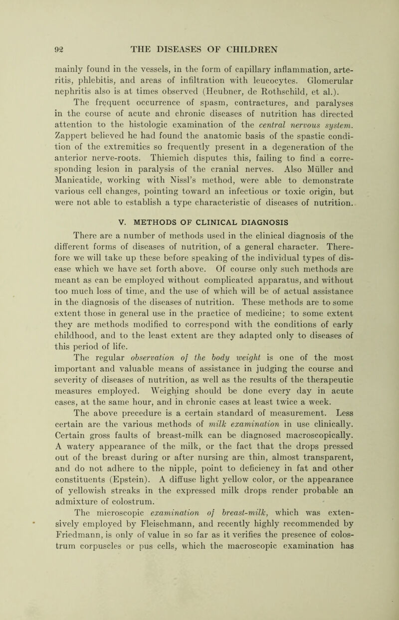mainly found in the vessels, in the form of capillary inflammation, arte- ritis, phlebitis, and areas of infiltration with leucocytes. Glomerular nephritis also is at times observed (Heubner, de Rothschild, et ah). The frequent occurrence of spasm, contractures, and paralyses in the course of acute and chronic diseases of nutrition has directed attention to the histologic examination of the central nervous system. Zappert believed he had found the anatomic basis of the spastic condi- tion of the extremities so frequently present in a degeneration of the anterior nerve-roots. Thiemich disputes this, failing to find a corre- sponding lesion in paralysis of the cranial nerves. Also Muller and Manicatide, working with Nissl’s method, were able to demonstrate various cell changes, pointing toward an infectious or toxic origin, but were not able to establish a type characteristic of diseases of nutrition. V. METHODS OF CLINICAL DIAGNOSIS There are a number of methods used in the clinical diagnosis of the different forms of diseases of nutrition, of a general character. There- fore we will take up these before speaking of the individual types of dis- ease which we have set forth above. Of course only such methods are meant as can be employed without complicated apparatus, and without too much loss of time, and the use of which will be of actual assistance in the diagnosis of the diseases of nutrition. These methods are to some extent those in general use in the practice of medicine; to some extent they are methods modified to correspond with the conditions of early childhood, and to the least extent are they adapted only to diseases of this period of life. The regular observation of the body weight is one of the most important and valuable means of assistance in judging the course and severity of diseases of nutrition, as well as the results of the therapeutic measures employed. Weighing should be done every day in acute cases, at the same hour, and in chronic cases at least twice a week. The above precedure is a certain standard of measurement. Less certain are the various methods of milk examination in use clinically. Certain gross faults of breast-milk can be diagnosed macroscopically. A watery appearance of the milk, or the fact that the drops pressed out of the breast during or after nursing are thin, almost transparent, and do not adhere to the nipple, point to deficiency in fat and other constituents (Epstein). A diffuse light yellow color, or the appearance of yellowish streaks in the expressed milk drops render probable an admixture of colostrum. The microscopic examination of breast-milk, which was exten- sively employed by Fleischmann, and recently highly recommended by Friedmann, is only of value in so far as it verifies the presence of colos- trum corpuscles or pus cells, which the macroscopic examination has