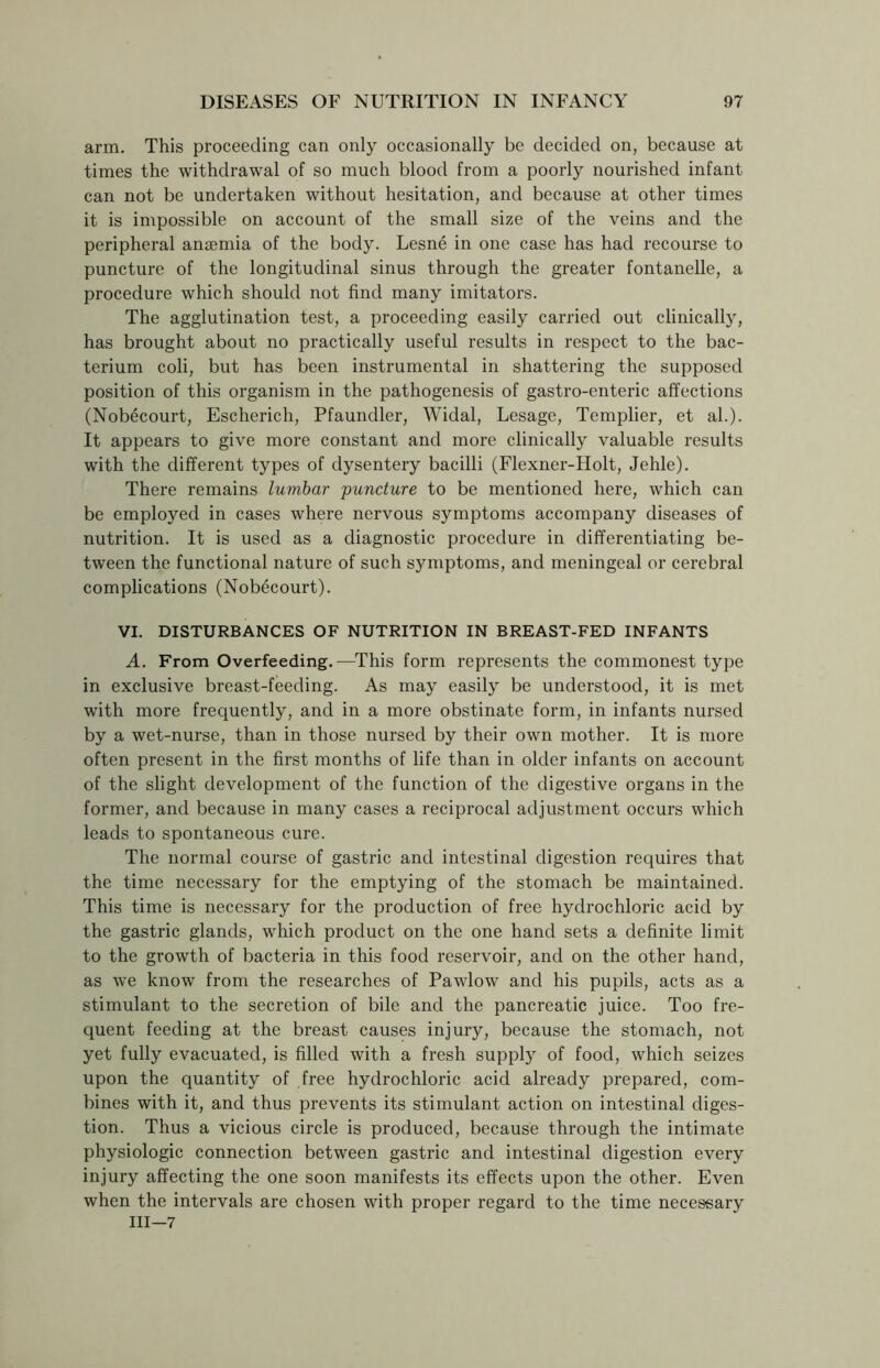 arm. This proceeding can only occasionally be decided on, because at times the withdrawal of so much blood from a poorly nourished infant can not be undertaken without hesitation, and because at other times it is impossible on account of the small size of the veins and the peripheral anaemia of the body. Lesne in one case has had recourse to puncture of the longitudinal sinus through the greater fontanelle, a procedure which should not find many imitators. The agglutination test, a proceeding easily carried out clinically, has brought about no practically useful results in respect to the bac- terium coli, but has been instrumental in shattering the supposed position of this organism in the pathogenesis of gastro-enteric affections (Nobecourt, Escherich, Pfaundler, Widal, Lesage, Templier, et ah). It appears to give more constant and more clinically valuable results with the different types of dysentery bacilli (Flexner-Holt, Jehle). There remains lumbar 'puncture to be mentioned here, which can be employed in cases where nervous symptoms accompany diseases of nutrition. It is used as a diagnostic procedure in differentiating be- tween the functional nature of such symptoms, and meningeal or cerebral complications (Nobecourt). VI. DISTURBANCES OF NUTRITION IN BREAST-FED INFANTS A. From Overfeeding.—This form represents the commonest type in exclusive breast-feeding. As may easily be understood, it is met with more frequently, and in a more obstinate form, in infants nursed by a wet-nurse, than in those nursed by their own mother. It is more often present in the first months of life than in older infants on account of the slight development of the function of the digestive organs in the former, and because in many cases a reciprocal adjustment occurs which leads to spontaneous cure. The normal course of gastric and intestinal digestion requires that the time necessary for the emptying of the stomach be maintained. This time is necessary for the production of free hydrochloric acid by the gastric glands, which product on the one hand sets a definite limit to the growth of bacteria in this food reservoir, and on the other hand, as we know from the researches of Pawlow and his pupils, acts as a stimulant to the secretion of bile and the pancreatic juice. Too fre- quent feeding at the breast causes injury, because the stomach, not yet fully evacuated, is filled with a fresh supply of food, which seizes upon the quantity of free hydrochloric acid already prepared, com- bines with it, and thus prevents its stimulant action on intestinal diges- tion. Thus a vicious circle is produced, because through the intimate physiologic connection between gastric and intestinal digestion every injury affecting the one soon manifests its effects upon the other. Even when the intervals are chosen with proper regard to the time necessary III—7