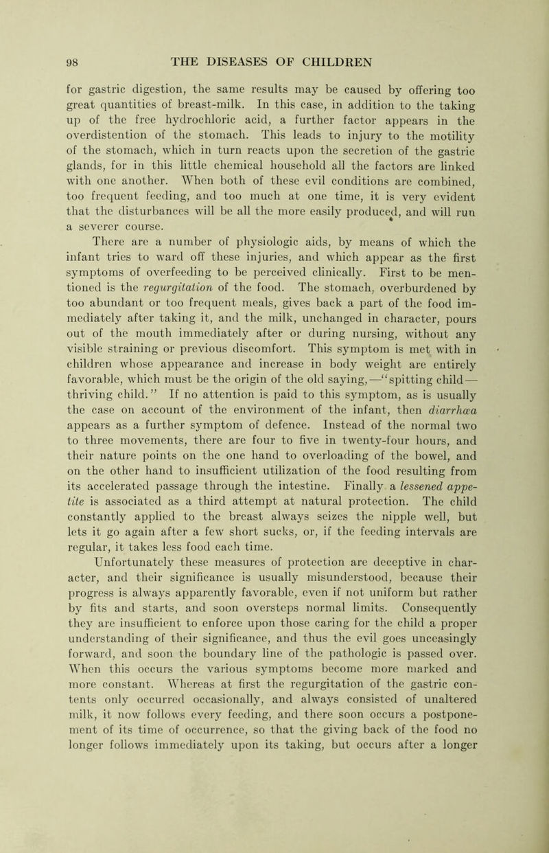 for gastric digestion, the same results may be caused by offering too great quantities of breast-milk. In this case, in addition to the taking up of the free hydrochloric acid, a further factor appears in the overdistention of the stomach. This leads to injury to the motility of the stomach, which in turn reacts upon the secretion of the gastric glands, for in this little chemical household all the factors are linked with one another. When both of these evil conditions are combined, too frequent feeding, and too much at one time, it is very evident that the disturbances will be all the more easily produced, and will run a severer course. There are a number of physiologic aids, by means of which the infant tries to ward off these injuries, and which appear as the first symptoms of overfeeding to be perceived clinically. First to be men- tioned is the regurgitation of the food. The stomach, overburdened by too abundant or too frequent meals, gives back a part of the food im- mediately after taking it, and the milk, unchanged in character, pours out of the mouth immediately after or during nursing, without any visible straining or previous discomfort. This symptom is met with in children whose appearance and increase in body weight are entirely favorable, which must be the origin of the old saying,—“spitting child — thriving child. ” If no attention is paid to this symptom, as is usually the case on account of the environment of the infant, then diarrhoea appears as a further symptom of defence. Instead of the normal two to three movements, there are four to five in twenty-four hours, and their nature points on the one hand to overloading of the bowel, and on the other hand to insufficient utilization of the food resulting from its accelerated passage through the intestine. Finally a lessened appe- tite is associated as a third attempt at natural protection. The child constantly applied to the breast always seizes the nipple well, but lets it go again after a few short sucks, or, if the feeding intervals are regular, it takes less food each time. Unfortunately these measures of protection are deceptive in char- acter, and their significance is usually misunderstood, because their progress is always apparently favorable, even if not uniform but rather by fits and starts, and soon oversteps normal limits. Consequently they are insufficient to enforce upon those caring for the child a proper understanding of their significance, and thus the evil goes unceasingly forward, and soon the boundary line of the pathologic is passed over. When this occurs the various symptoms become more marked and more constant. Whereas at first the regurgitation of the gastric con- tents only occurred occasionally, and always consisted of unaltered milk, it now follows every feeding, and there soon occurs a postpone- ment of its time of occurrence, so that the giving back of the food no longer follows immediately upon its taking, but occurs after a longer