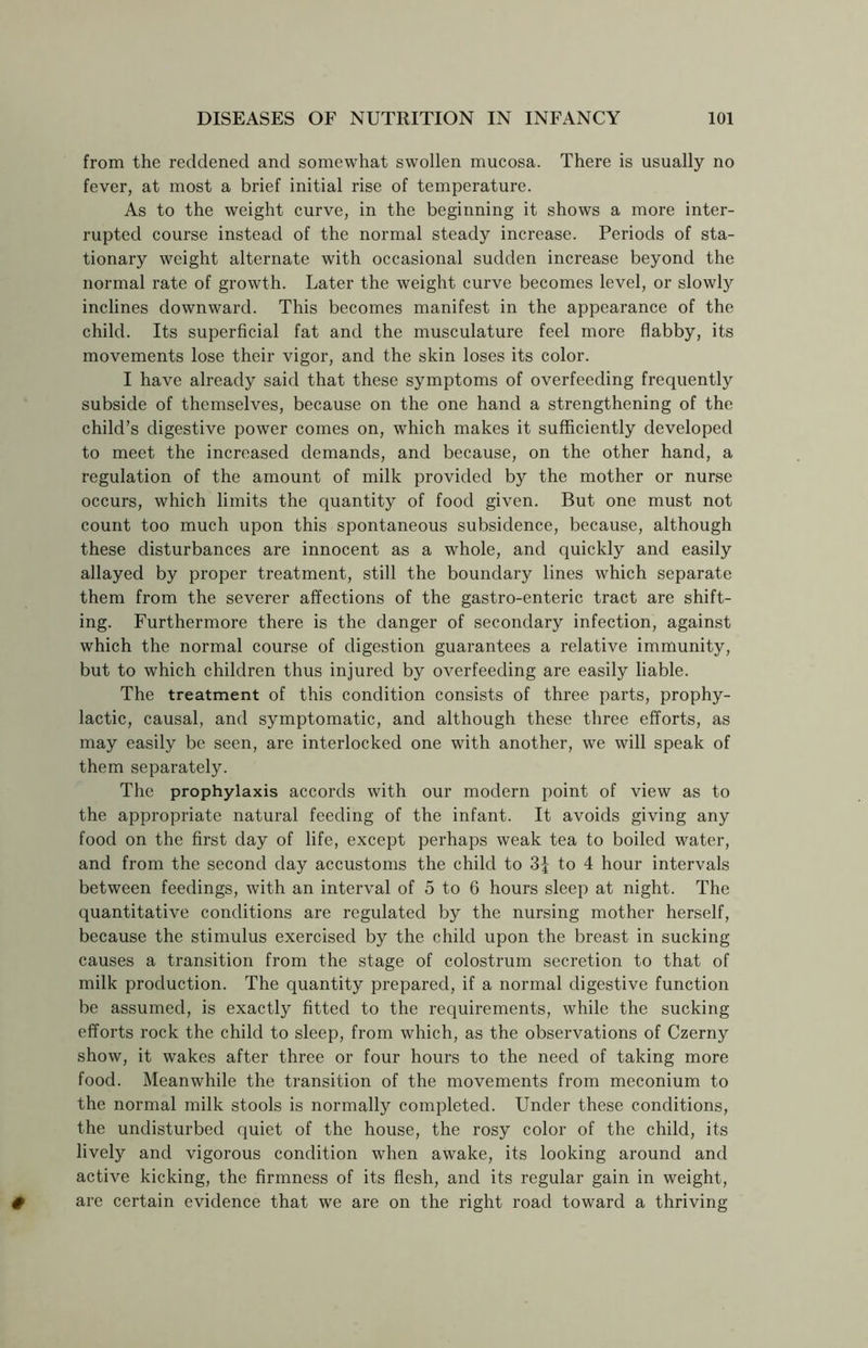 from the reddened and somewhat swollen mucosa. There is usually no fever, at most a brief initial rise of temperature. As to the weight curve, in the beginning it shows a more inter- rupted course instead of the normal steady increase. Periods of sta- tionary weight alternate with occasional sudden increase beyond the normal rate of growth. Later the weight curve becomes level, or slowly inclines downward. This becomes manifest in the appearance of the child. Its superficial fat and the musculature feel more flabby, its movements lose their vigor, and the skin loses its color. I have already said that these symptoms of overfeeding frequently subside of themselves, because on the one hand a strengthening of the child’s digestive power comes on, which makes it sufficiently developed to meet the increased demands, and because, on the other hand, a regulation of the amount of milk provided by the mother or nurse occurs, which limits the quantity of food given. But one must not count too much upon this spontaneous subsidence, because, although these disturbances are innocent as a whole, and quickly and easily allayed by proper treatment, still the boundary lines which separate them from the severer affections of the gastro-enteric tract are shift- ing. Furthermore there is the danger of secondary infection, against which the normal course of digestion guarantees a relative immunity, but to which children thus injured by overfeeding are easily liable. The treatment of this condition consists of three parts, prophy- lactic, causal, and symptomatic, and although these three efforts, as may easily be seen, are interlocked one with another, we will speak of them separately. The prophylaxis accords with our modern point of view as to the appropriate natural feeding of the infant. It avoids giving any food on the first day of life, except perhaps weak tea to boiled water, and from the second day accustoms the child to 3| to 4 hour intervals between feedings, with an interval of 5 to 6 hours sleep at night. The quantitative conditions are regulated by the nursing mother herself, because the stimulus exercised by the child upon the breast in sucking causes a transition from the stage of colostrum secretion to that of milk production. The quantity prepared, if a normal digestive function be assumed, is exactly fitted to the requirements, while the sucking efforts rock the child to sleep, from which, as the observations of Czerny show, it wakes after three or four hours to the need of taking more food. Meanwhile the transition of the movements from meconium to the normal milk stools is normally completed. Under these conditions, the undisturbed quiet of the house, the rosy color of the child, its lively and vigorous condition when awake, its looking around and active kicking, the firmness of its flesh, and its regular gain in weight, are certain evidence that we are on the right road toward a thriving