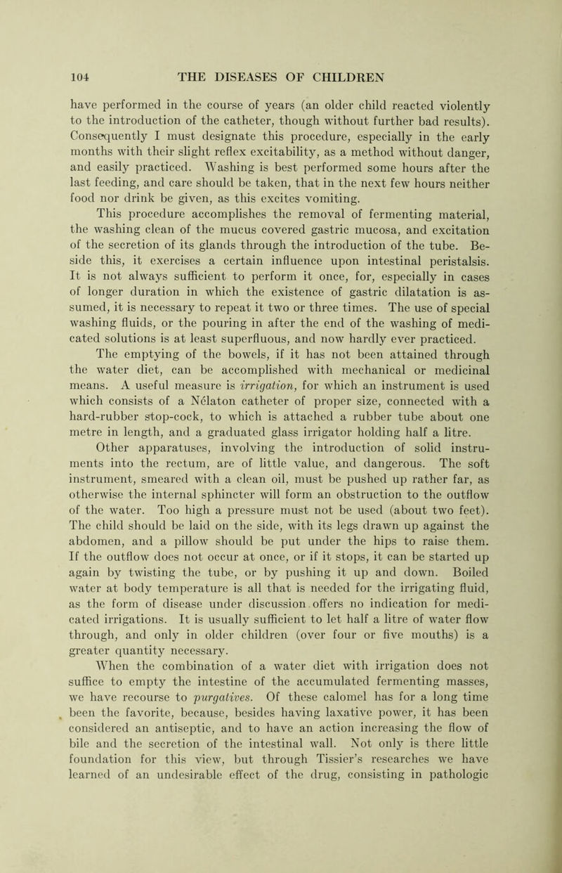 have performed in the course of years (an older child reacted violently to the introduction of the catheter, though without further bad results). Consequently I must designate this procedure, especially in the early months with their slight reflex excitability, as a method without danger, and easily practiced. Washing is best performed some hours after the last feeding, and care should be taken, that in the next few hours neither food nor drink be given, as this excites vomiting. This procedure accomplishes the removal of fermenting material, the washing clean of the mucus covered gastric mucosa, and excitation of the secretion of its glands through the introduction of the tube. Be- side this, it exercises a certain influence upon intestinal peristalsis. It is not always sufficient to perform it once, for, especially in cases of longer duration in which the existence of gastric dilatation is as- sumed, it is necessary to repeat it two or three times. The use of special washing fluids, or the pouring in after the end of the washing of medi- cated solutions is at least superfluous, and now hardly ever practiced. The emptying of the bowels, if it has not been attained through the water diet, can be accomplished with mechanical or medicinal means. A useful measure is irrigation, for which an instrument is used which consists of a Nelaton catheter of proper size, connected with a hard-rubber stop-cock, to which is attached a rubber tube about one metre in length, and a graduated glass irrigator holding half a litre. Other apparatuses, involving the introduction of solid instru- ments into the rectum, are of little value, and dangerous. The soft instrument, smeared with a clean oil, must be pushed up rather far, as otherwise the internal sphincter will form an obstruction to the outflow of the water. Too high a pressure must not be used (about two feet). The child should be laid on the side, with its legs drawn up against the abdomen, and a pillow should be put under the hips to raise them. If the outflow does not occur at once, or if it stops, it can be started up again by twisting the tube, or by pushing it up and down. Boiled water at body temperature is all that is needed for the irrigating fluid, as the form of disease under discussion offers no indication for medi- cated irrigations. It is usually sufficient to let half a litre of water flow through, and only in older children (over four or five mouths) is a greater quantity necessary. When the combination of a water diet with irrigation does not suffice to empty the intestine of the accumulated fermenting masses, we have recourse to purgatives. Of these calomel has for a long time been the favorite, because, besides having laxative power, it has been considered an antiseptic, and to have an action increasing the flow of bile and the secretion of the intestinal wall. Not only is there little foundation for this view, but through Tissier’s researches we have learned of an undesirable effect of the drug, consisting in pathologic