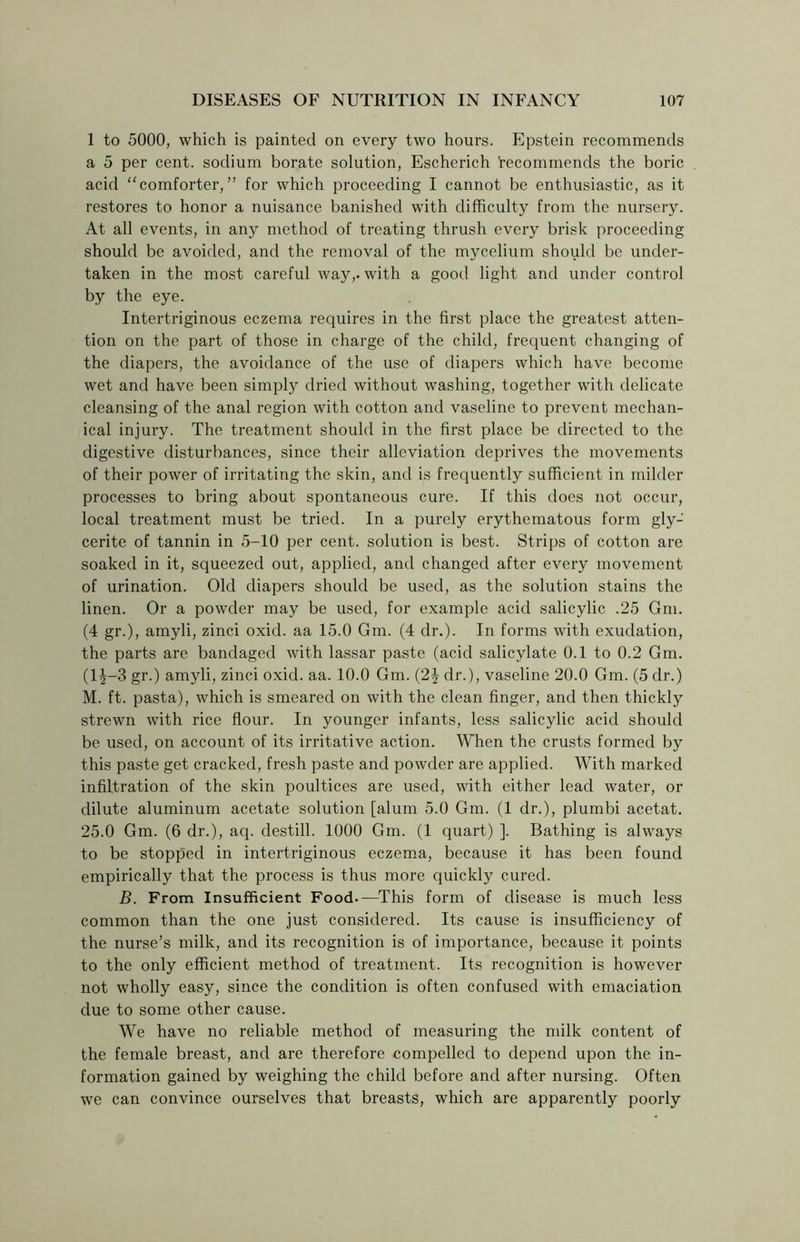 1 to 5000, which is painted on every two hours. Epstein recommends a 5 per cent, sodium borate solution, Escherich recommends the boric acid “comforter,” for which proceeding I cannot be enthusiastic, as it restores to honor a nuisance banished with difficulty from the nursery. At all events, in any method of treating thrush every brisk proceeding should be avoided, and the removal of the mycelium should be under- taken in the most careful way,, with a good light and under control by the eye. Intertriginous eczema requires in the first place the greatest atten- tion on the part of those in charge of the child, frequent changing of the diapers, the avoidance of the use of diapers which have become wet and have been simply dried without washing, together with delicate cleansing of the anal region with cotton and vaseline to prevent mechan- ical injury. The treatment should in the first place be directed to the digestive disturbances, since their alleviation deprives the movements of their power of irritating the skin, and is frequently sufficient in milder processes to bring about spontaneous cure. If this does not occur, local treatment must be tried. In a purely erythematous form gly- cerite of tannin in 5-10 per cent, solution is best. Strips of cotton are soaked in it, squeezed out, applied, and changed after every movement of urination. Old diapers should be used, as the solution stains the linen. Or a powder may be used, for example acid salicylic .25 Gm. (4 gr.), amyli, zinci oxid. aa 15.0 Gm. (4 dr.). In forms with exudation, the parts are bandaged with lassar paste (acid salicylate 0.1 to 0.2 Gm. (1J-3 gr.) amyli, zinci oxid. aa. 10.0 Gm. (2% dr.), vaseline 20.0 Gm. (5 dr.) M. ft. pasta), which is smeared on with the clean finger, and then thickly strewn with rice flour. In younger infants, less salicylic acid should be used, on account of its irritative action. When the crusts formed by this paste get cracked, fresh paste and powder are applied. With marked infiltration of the skin poultices are used, with either lead water, or dilute aluminum acetate solution [alum 5.0 Gm. (1 dr.), plumbi acetat. 25.0 Gm. (6 dr.), aq. destill. 1000 Gm. (1 quart) ]. Bathing is always to be stopped in intertriginous eczema, because it has been found empirically that the process is thus more quickly cured. B. From Insufficient Food.—This form of disease is much less common than the one just considered. Its cause is insufficiency of the nurse’s milk, and its recognition is of importance, because it points to the only efficient method of treatment. Its recognition is however not wholly easy, since the condition is often confused with emaciation due to some other cause. We have no reliable method of measuring the milk content of the female breast, and are therefore compelled to depend upon the in- formation gained by weighing the child before and after nursing. Often we can convince ourselves that breasts, which are apparently poorly